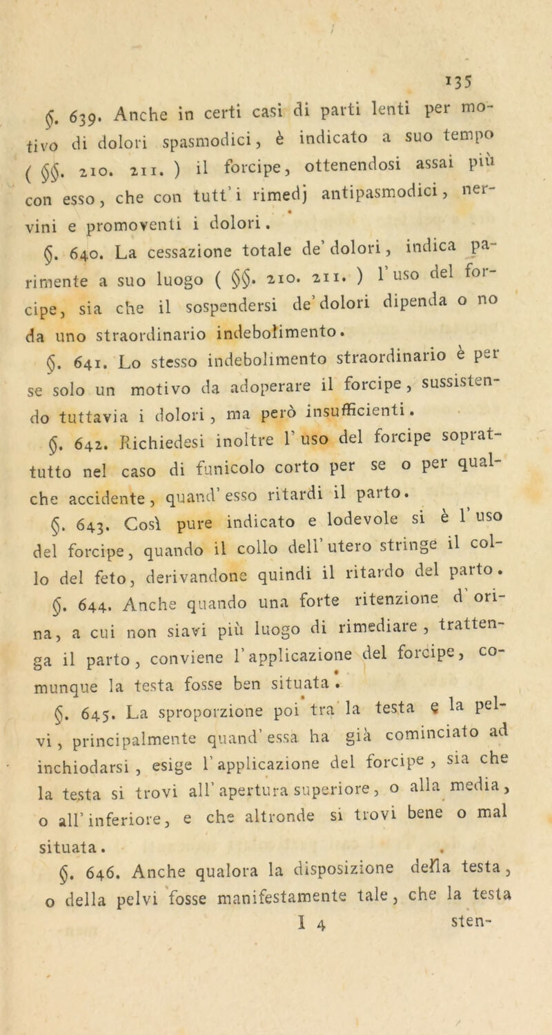 639. Anche in certi casi di parti lenti per mo- fivo di dolori spasmodici, k indicato a suo tempo ( 210. 211. ) il forcipe, ottenendosi assai pui con esso, che con tutt’ i rimedj antipasmodici, ner- vini e promovenü i dolori. 640. La cessazione totale de’ dolori, indica pa- rimente a suo luogo ( §§• 210. 211. ) 1 USO del foi cipe, sia che il sospendersi de’dolori dipenda o no da uno straordinario indebolimento. §. 641. Lo stesso indebolimento straordinario h per se solo un motivo da adoperare il forcipe, sussisten- do tuttavia i dolori, ma pero insufficienti. §, 642. Richiedesi inoltre 1’ uso del forcipe soprat- tutto nel caso di funicolo corto per se o per qual- che accidente , quand esso ritardi il parto. §. 643. Cos\ pure indicato e lodevole si h 1’uso del forcipe, quando il collo dell’utero stringe il col- lo del feto, derivandone quindi il ritardo del parto. §, 644. Anche quando una forte ritenzione d ori- na, a cui non siavi piii luogo di rimediare , tratten- ga il parto, conviene 1’applicazione del forcipe, co- munque la testa fosse ben situata • 645. La sproporzione poi tra la testa § la pel- vi, principalmente quand’ essa ha gia cominciato ad inchiodarsi , esige 1’ applicazione del forcipe , sia che la testa si trovi all’apertura superiore, o alla media, o all’inferiore, e che altronde si trovi bene o mal situata. §. 646. Anche qualora la disposizione deHa testa, o della pelvi fosse manifestamente tale, che la testa 1 4 sten-