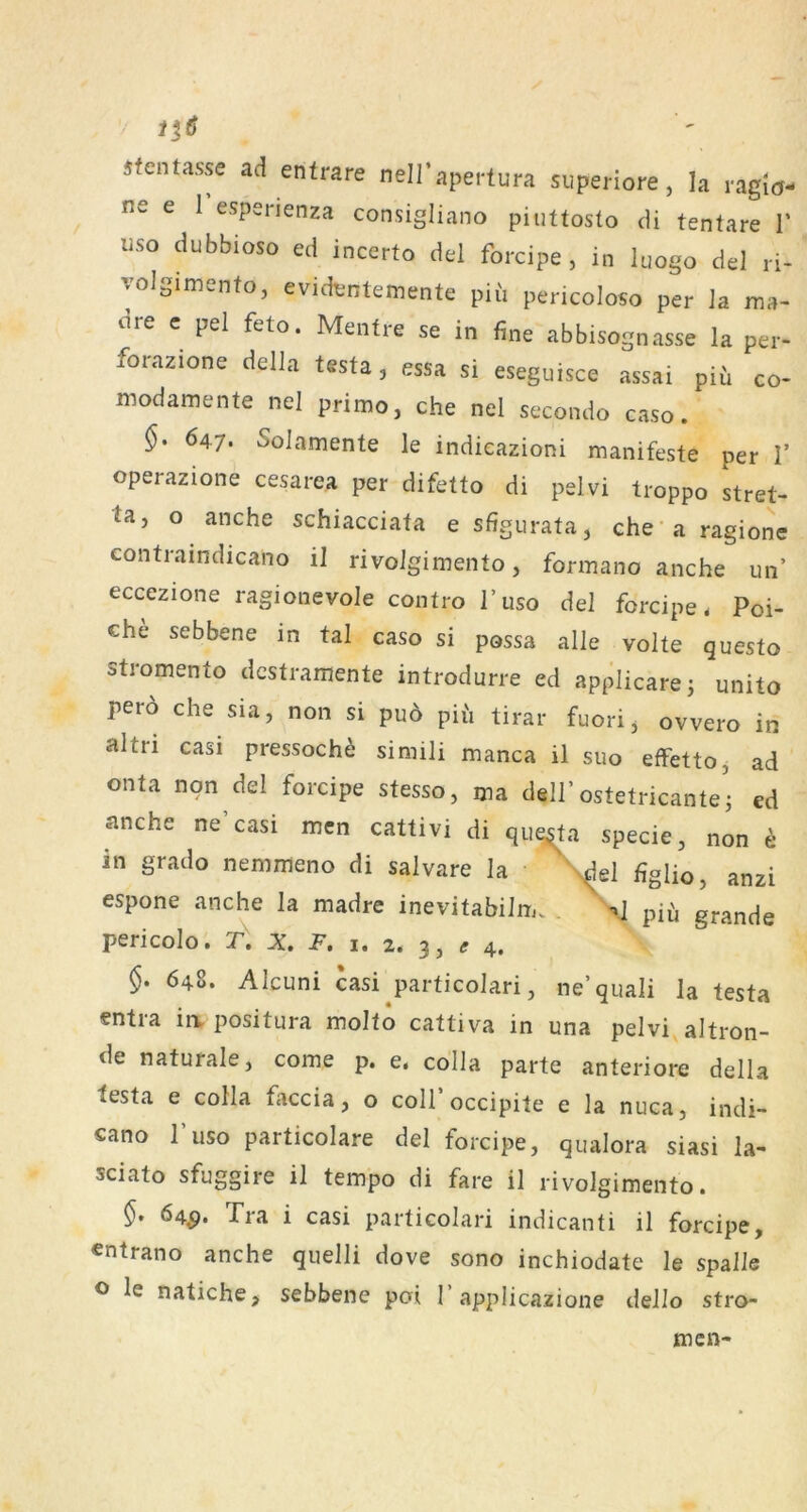 sfentasse ad entrare nell’apertura superiore, la ragiö- ne e 1 esperienza consigliano piuttosto di tentare V USO dubbioso ed incerto del forcipe , in luogo del ri- yolgimenfo, evidijntemente piii pericoloso per Ja ma- cire c pel feto. Mentre se in fine abbisognasse la pei- forazione delJa testa, essa si eseguisce assai piü co- luodamente nel primo, che nel secondo caso. 647. Solamente Je indieazioni manifeste per V operazione cesarea per difetto di pelvi troppo Stret- ta, o anche schiacciata e sffgurata, che-aragione contraindicano il rivoigimento, formano anche un’ eccezione ragionevole contro l’uso del forcipe * Poi- che sebbene in tal caso si possa alle volte questo stromento dcstramente introdurre ed applicare^ unito pero che sia, non si pu6 piu tirar fuorij ovvero in altri casi pressoch^ simili manca il suo effettOj ad onta nqn del forcipe stesso, ma delJ’ostetricante • ed anche ne casi men cattivi di que^a specie, non e in grado nemmeno di salvare la \del figlio, anzi espone anche la madre inevitabilm. . \.J pifi grande pericolo. X. P. i. 2. 3, 4. §. 648. Alcuni casi particoJari, ne’qiiali la testa entra in. positura molto cattiva in una pelvi aJtron- de naturale, come p. e. colla parte anteriore della testa e coHa faccia, o colToccipite e la nuca, indi- cano l’uso particolare del forcipe, qualora siasi la- sciato sfuggire il tempo di fare il rivoigimento. 64^. Tra i casi particolari indicanti il forcipe, entrano anche quelli dove sono inchiodate le spalle ^ le natiche, sebbene poi 1’applicazione dello strö- men-