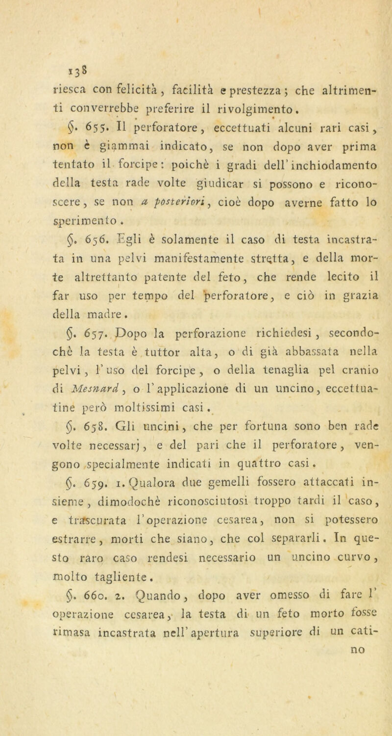 riesca con felicita , facilita eprestezza; che altrimen- ti converrebbe preferire il rivolgimento. • • , §. 655. II perforatore, eccettuati alcuni rari casi, non c gi^mmai indicato, se non dopo aver prima tentato il forcipe: poiche i gradi delT inchiodamento della testa rade volte giudicar si possono e ricono- scere j se non a posteriori^ cioe dopo averne fatto lo sperimento . 656. Egli e solamente il caso di testa incastra- ta in una pelvi manifestamente sti'Qtta, e della mor- te altrettanto patente del feto, che rende lecito il far uso per tempo del perforatore, e ciö in grazia della madre. 657. Dopo la perforazione richiedesi , secondo- che la testa e tuttor alta, o di giä abbassata nella pelvi, r Liso del forcipe, o della tenaglia pel cranio di Mesnard ^ o 1’applicazione di un uncino, eccettua- tine perö moltissimi casi. §, 658. Gli iincini, che per fortuna sono ben rade volte necessarj, e del pari che il perforatore, ven- gono specialmente indicati in quattro casi. §. 659. i.Qualora diie gemelli fossero attaccati in- sieme , dimodoche riconosciutosi troppo tardi il'caso, e trjfscurata l’operazione cesarea, non si potessero estrarre , niorti che siano, che col separarli. In que- sto raro caso rendesi necessario un uncino curvo, molto tagliente. §. 660. 2. Quando, dopo aver omesso di farc 1 operazione ccsarea,- la testa dr un feto morto fosse rimasa incastrata nell’apertura superiore di un cati- no