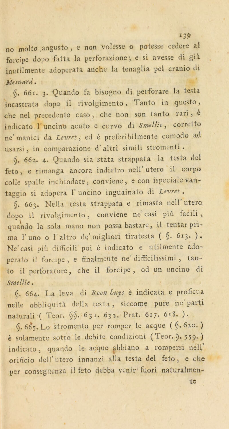 no molto .angusto , e non volesse o potesse cedere al forcipe dopo fatta la perforazione; e si avesse di gii inutilmente adoperata anche la tenaglia pei cranio di Mesnard. §. 661. 3. Quando fa bisogno di perforare la testa incastrata dopo il rivolgimento. Tanto in questo, • ^ che nel precedente caso, che non son tanto ran, e indicato l’uncinb acuto e curvo di Smellle ^ corretto ne’manici da Levret ^ ed e prcferibiimente comodo ad usarsi, in comparazione d’ altri simili stromenti. 662. 4. Quando sia stata strappata ia testa dol feto, e rimanga ancora indietro nell’utero il corpo colle spalle inchiodate, conviene, c con ispeciale van- taggio si adopera 1’ uncino inguainato di Levret, 663. Nella testa strappata e rimasta nell utero dopo il rivolgimento, conviene ne’casi piü facili , quando la sola mano non possa bastare, il tentar pri- ma r uno o r altro de’naigliori tiratesta ( 613. ). Ne’casi piu diflficili'poi e indicato e utilmente ado- perato il forcipe, e finalmente ne difficilissimi , tan- to il perforatore, che il forcipe, od un uncino di Smellie. 664. La leva di Roon huys e indicata e proficua nelle obbliquita della testa, siccome pure ne’parti naturali ( Teor. 631. 632. Prat. 617. 6i8. ). §. 6^5, Lo stromento per romper le acque ( §. 620. ) h solamente sotto le debite condizioni ( Teor. §. 559. ) indicato, quando le acque ^bbiano a rompersi nell’ orificio deirutero innanzi alla testa del feto, e che per conseguenza il feto debba venir fuori naturalmen- tc