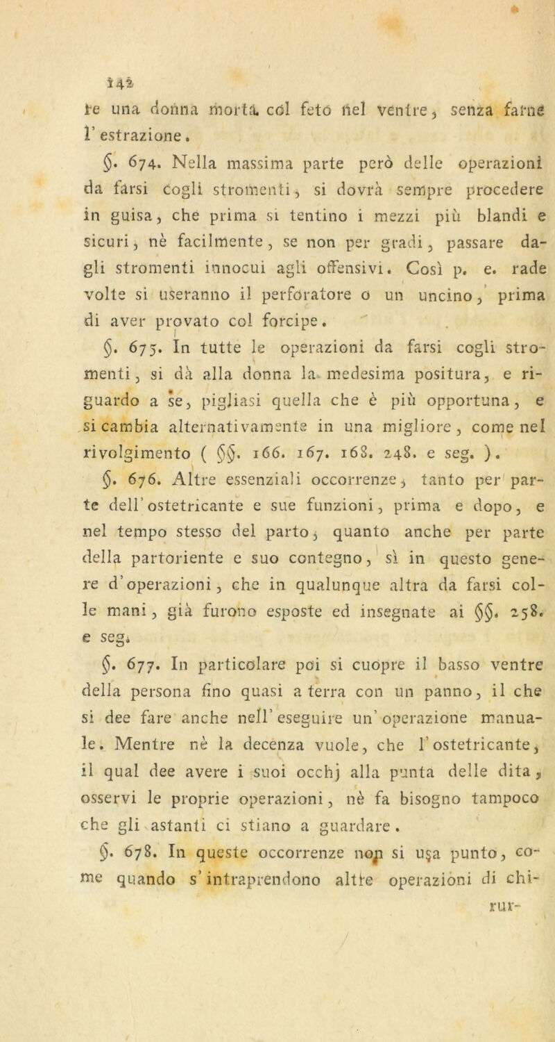 4t i4t te una dorina mortJi. cöl fetö liel ventre, senza fal*ne r estrazione, 674. Nella massima parte pero delle operazioni da tarsi cogli stromenti, si dovra sempre procedere in guisa, che prima si tentino i mezzi piü blandi e sicuri, ne facilmente, se non per gradi, passare da- gli stromenti innocui agli ofFensivi. Cosi p. e. rade volle si useranno il perforatore o un uncino,’ prima di aver provato col forcipe. §. 6y^. In tutte le operazioni da farsi cogli stro- menti 3 si da alla donna la medesima positura, e ri- guardo a se, pigjiasi quella che e piii opportuna, e si cambia alternativamsnte in una migliore, come nel rivolgimento ( §§. 166. 167. 16S. 248. e seg. ). §. 676. Altre essenziali occorrenze^ tanlo per'par- te deir ostetricante e sue funzioni, prima e dopo, e nel tempo stesso del parto, quanto anche per parte della partoriente e suo contegnoj'si in questo gene- re d’operazioni j che in qualunque altra da farsi col- le mani, giä furono esposte ed insegnate ai 258. e segi 677. In particölare poi si cuöpre il basso ventre > * della persona fino quasi a terra con un panno, il che si dee fare anche nell’ eseguire un’ operazione manua- le. Mentre ne la decenza vuole, che 1’ostetricante, S . . il quäl dee avere i suoi occh] alla punta delle dita, osservi le proprie operazioni, n^ fa bisogno tampoco che gli astanti ci stiano a guardare . §. 678. In queste occorrenze noji si u§a punto, co- me quando s’ intraprendono altte operazioni di chi- / rur-