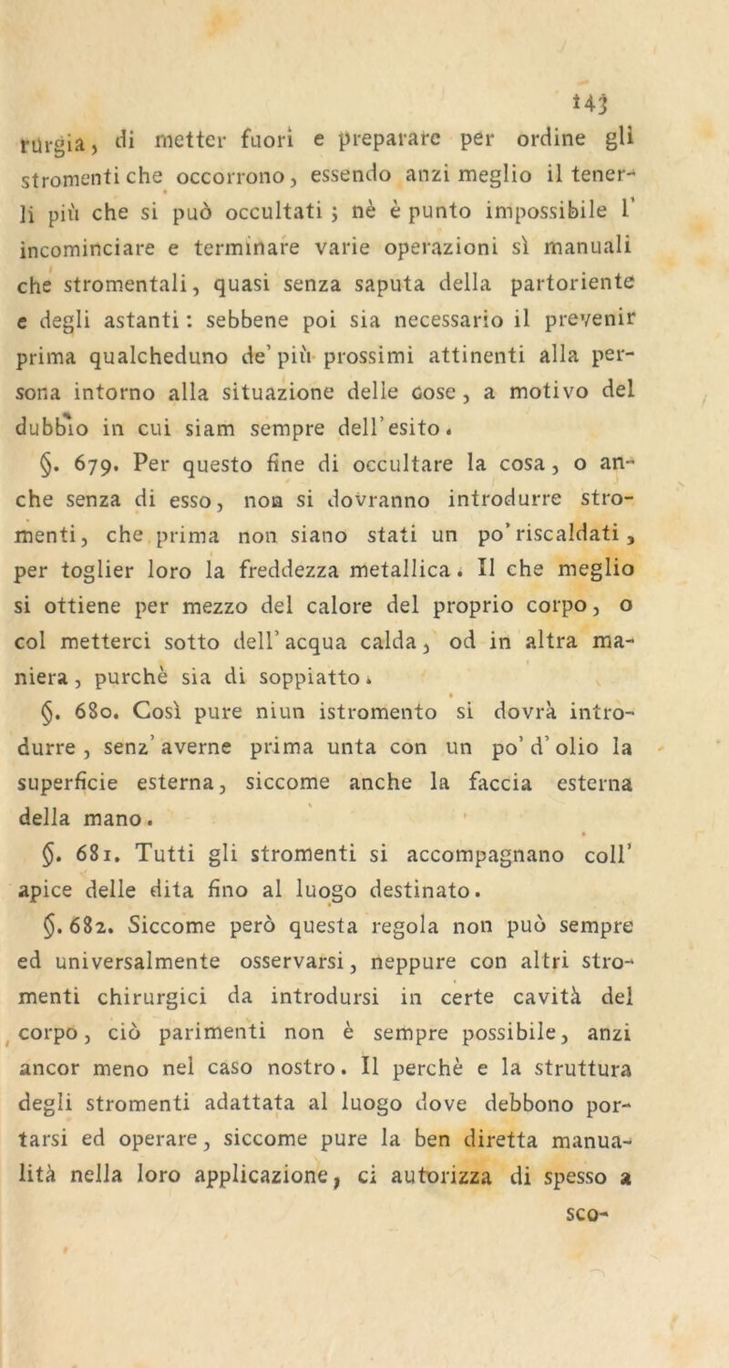 rül-gia, metter fuori e prepararc per ordine gli stromentiche occorrono, essendo anzi meglio il tener- li piu che si puö occultati ; e punto impossibile V incominciare e terminafe varie operazioni s\ manuali che stromentali, quasi senza saputa della partoriente e degli astanti: sebbene poi sia necessario il prevenir prima qualcheduno de’piii-prossimi attinenti alla per- sona intorno alla situazione delle cose, a motivo del dubb*io in cui siam sempre dell’esito* §. 679. Per questo fine di occultare la cosa, o an- che senza di esso, non si dovranno introdurre stro- menti, che prima non siano stati un po’riscaldati, per toglier loro la freddezza metallica. Il ehe meglio si ottiene per mezzo del calore del proprio corpo, o col metterci sotto dell’ acqua calda, od in altra ma- niera, purche sia di soppiattoi 680. Cos\ pure niun istromento si dovra intro- durre , senz’ averne prima unta con un po’ d’ olio la ' superficie esterna, siccome anche la faccia esterna della mano. §. 681. Tutti gli stromenti si accompagnano coli’ apice delle dita fino al luogo destinato. §. 682. Siccome pero questa regola non puo sempre ed universalmente osservarsi, neppure con altri stro- menti chirurgici da introdursi in certe cavitä del ^ corpo j cio parimenti non e sempre possibile, anzi ancor meno nel caso nostro. Il perche e la struttura degli stromenti adattata al luogo dove debbono por- tarsi ed operare, siccome pure la ben diretta manua- litä nella loro applicazione, ci autorizza di spesso a SCO-