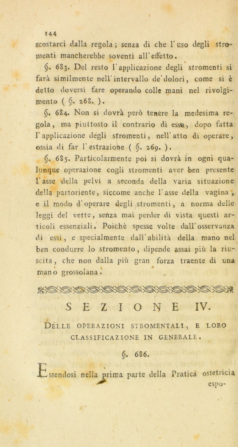 scostarci dalla regola j senza di che 1’ uso degli stro- menti mancherebbe soventi alTeffetto. • §. 683. Del resto T applicazione degli stromenti si farä similmente nell’intervallo de’dolori, come si e detto doversi fare operando colle mani nel rivolgi- jDcnto ( §. 268.. ). 684. Non si dovrk perö tenere la medesima re- gola, ma piultosto il contrario di essa, dopo fatta r applicazione degli stromenti, nell’atto di operare, ossia di far 1’estraziotie ( §. 269. ). 685. Particolarmente poi si dovrk in ogni qua- lunque operazione cogli stromenti aver ben presente Tasse della pelvi a seconda della varia situazione della partoriente, siccome anche Tasse della vagina , e il modo d’operare degli ^stromenti, a norraa delle leggi del vette, senza mai perder di vista questi ar- ticoli essenziali. Poiche spesse Volte dalT osservanza di essi, e specialmente dalTabilita della mano nel ben condurre lo stromento, dipende assai piü la riu- scita, che non dalla pii'i grau forza traente di una mano grossolana KJ I S E Z I O N E IV. Delle operazioni stromentali, e loro CLASSIFICAZIONE IN GENERALE. 686. Essendosi nella prima parte della Pratica o.stetricia cspo-