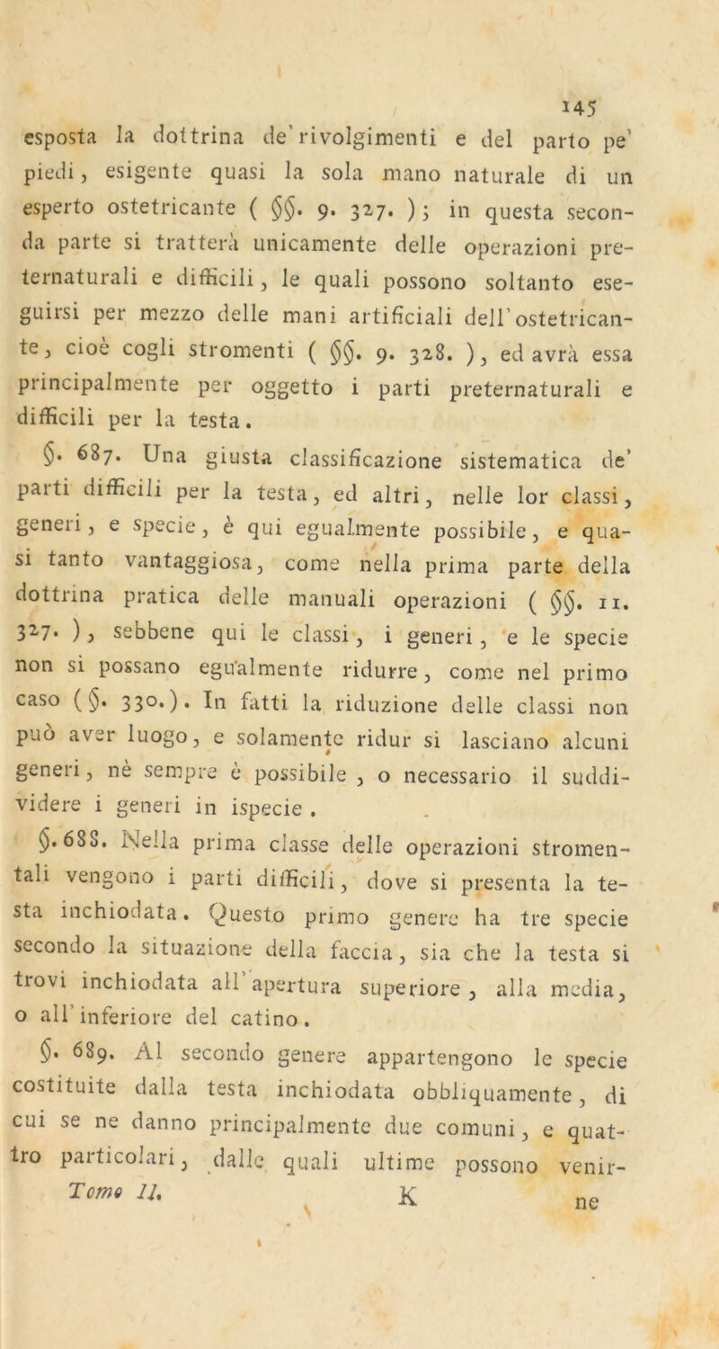 U5 esposta la dottrina de’rivolgimenti e del parto pe’ piedi, esigente quasi la sola mano naturale di un esperto ostetricante ( §§. 9. 327. ); in questa secon- da parte si trattera unicamente delle operazioni pre- ternaturali e difficili, le quali possono soltanto ese- guirsi per mezzo delle mani artificiali dell’ostetrican- te, cioe cogli stromenti ( 9. 328. ), ed avra essa principalmente per oggetto i parti preternaturali e difficili per la testa. 5. 687. Una giusta classificazione sistematica de’ parti difficili per la testa, ed altri, nelle lor classi, generi j e specie, e qui egual.mente possibile, e qua- si tanto vantaggiosa, come nella prima parte della dottrina pratica delle manuali operazioni ( n. 32-7. ), sebbene qui le classi, i generi, *e le specie non si possano egu’almente ridurre, come nel primo caso (§. 330.), In fiitti la riduzione delle classi non puo aver luogo, e solamentc ridur si lasciano alcuni generi, ne sempre e possibile , o necessario il suddi- videre i generi in ispecie . $.688. Nella prima classe delle operazioni stromen- tali vengono i parti difficili, dove si presenta la te- sta inchiodata. Questo primo genere ha tre specie secondo la situazione della faccia, sia che la testa si trovi inchiodata all apertura superiore , alla media, o all’ inferiore del catino. $. 689. Al secondo genere appartengono le specie costituite dalla testa inchiodata obbliquamente, di cui se ne danno principalmente due comuni, e quat- Iro particolari, dalle quali ultime possono venir- Tomo n,