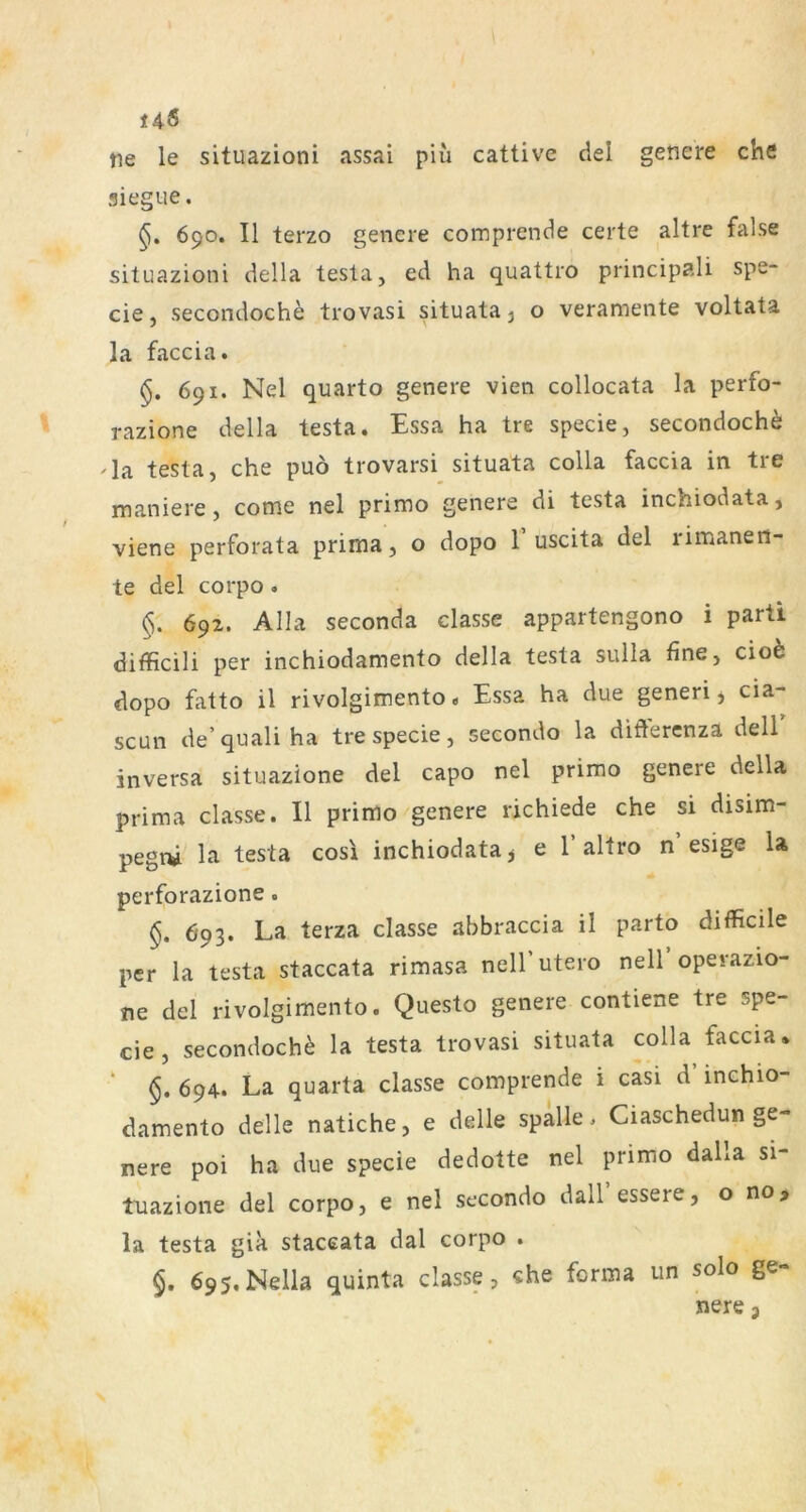 145 tie le situazioni assai piü cattive del getiere che siegue. 690. II terzo genere comprende certe altre false situazioni della testa, ed ha quattro principali spe- cie, secondoch^ trovasi situata^ o veramente voltata la faccia. §. 691. Nel quarto genere vien collocata la perfo- razione della testa. Essa ha tre specie, secondoche 'la testa, che puö trovarsi situata colla faccia in tre maniere, come nel primo genere di testa inchiodata, viene perforata prima, o dopo 1 uscita del rimanen- te del corpo. 692. Alla seconda classe appartengono i parü difficili per inchiodamento della testa sulla fine, cio6 dopo fatto il rivolgimento« Essa ha due generi j cia- scun de’quali ha tre specie, secondo la diftercnza dell inversa situazione del capo nel primo genere della prima classe. II primo genere richiede che si disim- pegni la testa cos\ inchiodata y e 1’ altro n esige la perforazione. §. 693. La terza classe abbraccia il parto difficile per la testa staccata rimasa nelf utero nell operazio- ne del rivolgimento. Questo genere contiene tre spe- cie, secondoch^ la testa trovasi situata colla faccia* ‘ §. 694. La quarta classe comprende i casi d’ inchio- damento delle natiche, e delle spalle, Ciaschedun ge- nere poi ha due specie dedotte nel primo dalla si- tuazione del corpo, e nel secondo dall essere, o no> la testa gia staceata dal corpo . $. 695.Nella quinta classe, «he forma un solo ge- nere j