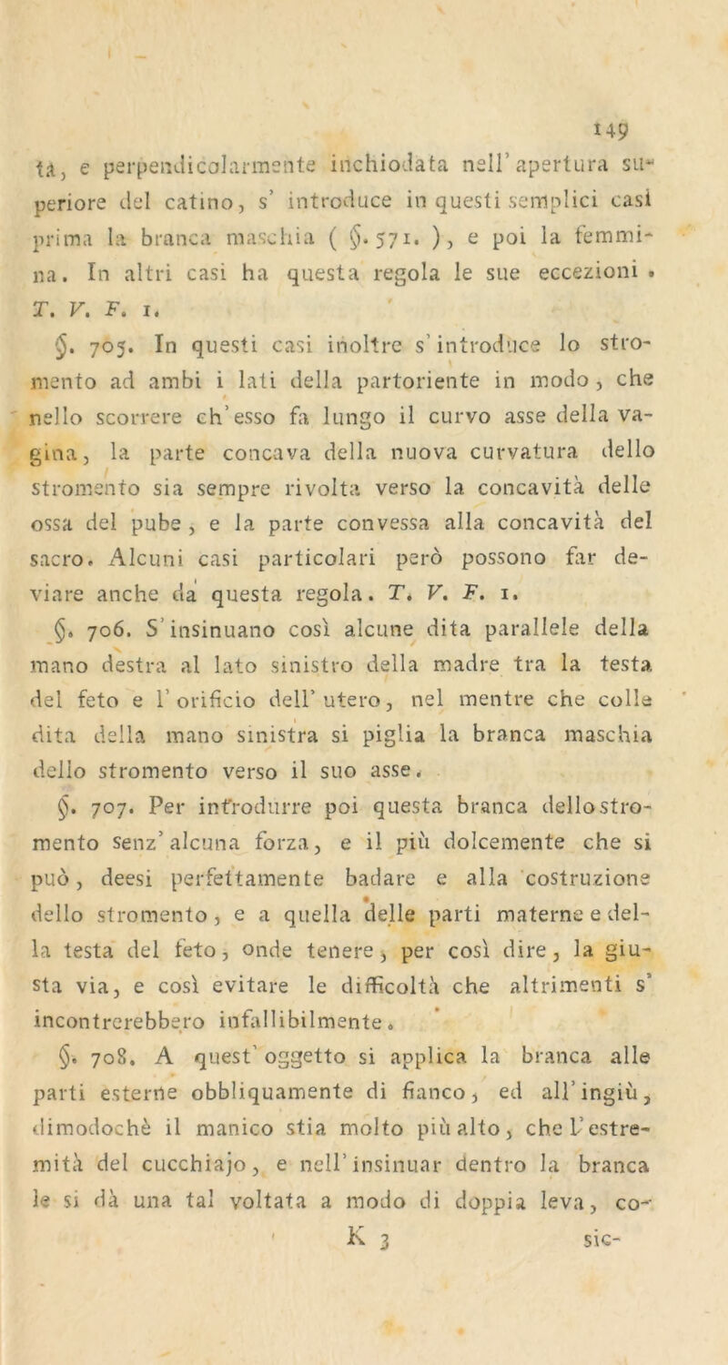 U9 ta, e perpeiidicalai-mente inchiodata nsll’apertura sii“ periore dd catino, s’ introduce in questi seniplici casi prima hi branca mas'chia ( ^.571. ), e poi la femnai- na. In altri casi ha questa regola le sue eccezioni . T. V, F. I. §, 705. In questi casi inoltre s’ introduce lo stro- mento ad ambi i lati della partoriente in modo , che $ nello scorrere ch’esso fa lungo il curvo asse della Va- gina, la parte concava della nuova curvatura dello stromento sia sempre rivolta verso la concavita delle ossa del pube , e la parte convessa alla concavita del sacro. Alcuni casi particolari perö possono far de- viare anche da questa regola. T. V, F. 1, §> 706. S’insinuano cosi alcune dita parallele della mano destra al lato sinistro della madre tra la testa del feto e T orificio delF utero, nel mentre che colle dita della mano sinistra si pigUa la branca maschia dello stromento verso il suo asse. §. 707. Per infrodurre poi questa branca dello stro- mento senz’alcuna forza, e il piu dolcemente che si puö, deesi perfettamente badare e alla costruzione dello stromento, e a quella delle parti materne e del- la testa del feto, onde tenere ^ per cosi dire, la giu- sta via, e cos\ evitare le difficolta che altrimenti s’ incontrcrebbero infallibilmente. ' §. 708. A quest’ oggetto si applica la branca alle parti esterrte obbliquamente di fianco j ed all’ingiu, tlimodoch^ il manico stia molto piualto, chel’estre- mitä del cucchiajo, e nell’insinuar dentro la branca le si da una tal voltata a modo di doppia leva, co- ' K 3 sie-