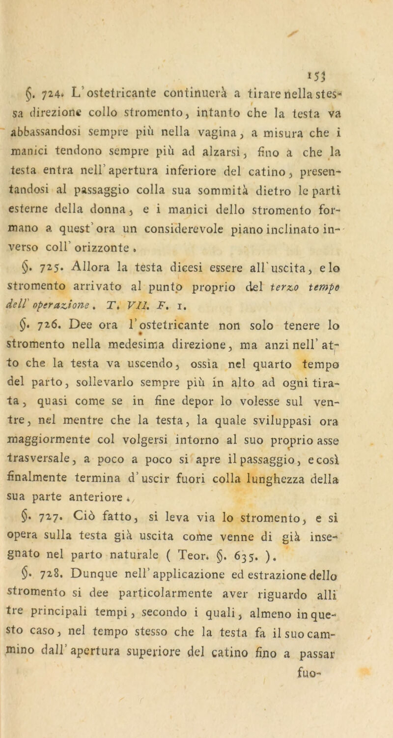 §. 724* L’ostetricanle continuera a tirare nella stes- 1 sa (iirezione collo stromcnto, intanto che la testa va ~ abbassandosi sempre piu nella vagina, a misura che i manici tendono sempre piu ad alzarsi, fino a che la testa entra nell’apertura inferiore del catino, presen- tandosi al passaggio colla sua sommitä dietro Ic parü esterne della donna j e i manici dello stromento for- mano a quest’ora un considerevole piano inclinato in- verso coir orizzonte . 725. Allora la testa dieesi essere aH'uscitaj elo stromento arrivato al puntp proprio del terz.o tempo delV Operaz^ione , T* Vll. F. i. 726. Dee ora l’ostetricante non solo tenere lo stromento nella medesima direzione, ma anzi nell’at- to che la testa va uscendo, ossia nel quarto tempo del parto, sollevarlo sempre piu in alto ad ogni tira- ta, quasi come se in fine depor lo volesse sul ven- ire, nel mentre che la testa, la quäle sviluppasi ora maggiormente col volgersi intorno al suo proprio asse trasversale, a poco a poco si apre il passaggio, ecosl finalmente termina d’uscir fuori colla lunghezza della sua parte anteriore* §. 727. Ci6 fatto, si leva via lo stromento, e si Opera sulla testa gik uscita come venne di giä inse- gnato nel parto naturale ( Teor. 635. ). $• 728. Dunque nelT applicazione ed estrazione dello stromento si dee particolarmente aver riguardo alli Ire principali tempi, secondo i quali, almeno inquc- sto caso, nel tempo stesso che la testa fa ilsuocam- mino dall’apertura superiore del catino fino a passar fuo-