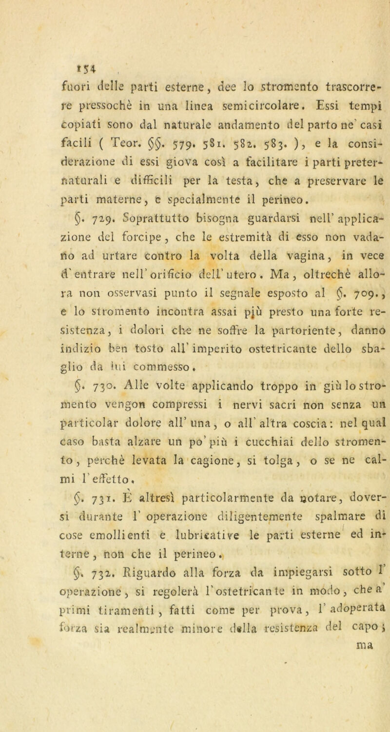 *54 fuori cielle parti esterne, dee Io stromcnto trascorre- re pressoche in una linea semicircolare. Essi tempi copiati sono dal naturale andamento del parto ne’ casi facili ( Teor. §§. 579, 581. 582. 583. ), e la consi- derazione di essi giova cos\ a facilitare i parti preter- naturali e difficili per la testa, che a preservare le parti materne, c specialmente il perineo. 729. Soprattutto bisogna guardarsi nell’ applica- zione del forcipe , che le estremitä di esso non vada- rio ad urtare contro la volta della vagina, in vece d'entrare nell’orificio dell’utero. Ma, oltreche allo- ra non osservasi punto il segnale esposto al 709., e lo stromento incontra assai pju presto una forte re- sistenza, i dolori che ne soffre la partoriente, danno indizio ben tosto all’ imperito ostetricante dello sba- glio da hii commesso. §. 730. Alle Volte applicando troppo in giülo stro- mento vengon compressi i nervi sacri non senza un particolar dolore all’ una, o all’ altra coscia: nel quäl caso basta alzare un po’piü i cucchiai dello stromen- fo, perche levata la'cagione, si tolga, o se ne cal- mi refTetto. 731. E altresi particolarmente da ootare, dover- si durante 1’ operazione diligentemente spalmare di cüse emollienti e lubricative le parti esterne ed in- terne , non che il perineo. §. 732. Riguardo alla forza da impiegarsi sotto I operazione, si regolerä 1’ostetrican te in modo, che a primi tiramenti , fatti come per prova, 1’adoperata forza sia realmente minore dilla resistenza del capo j ma