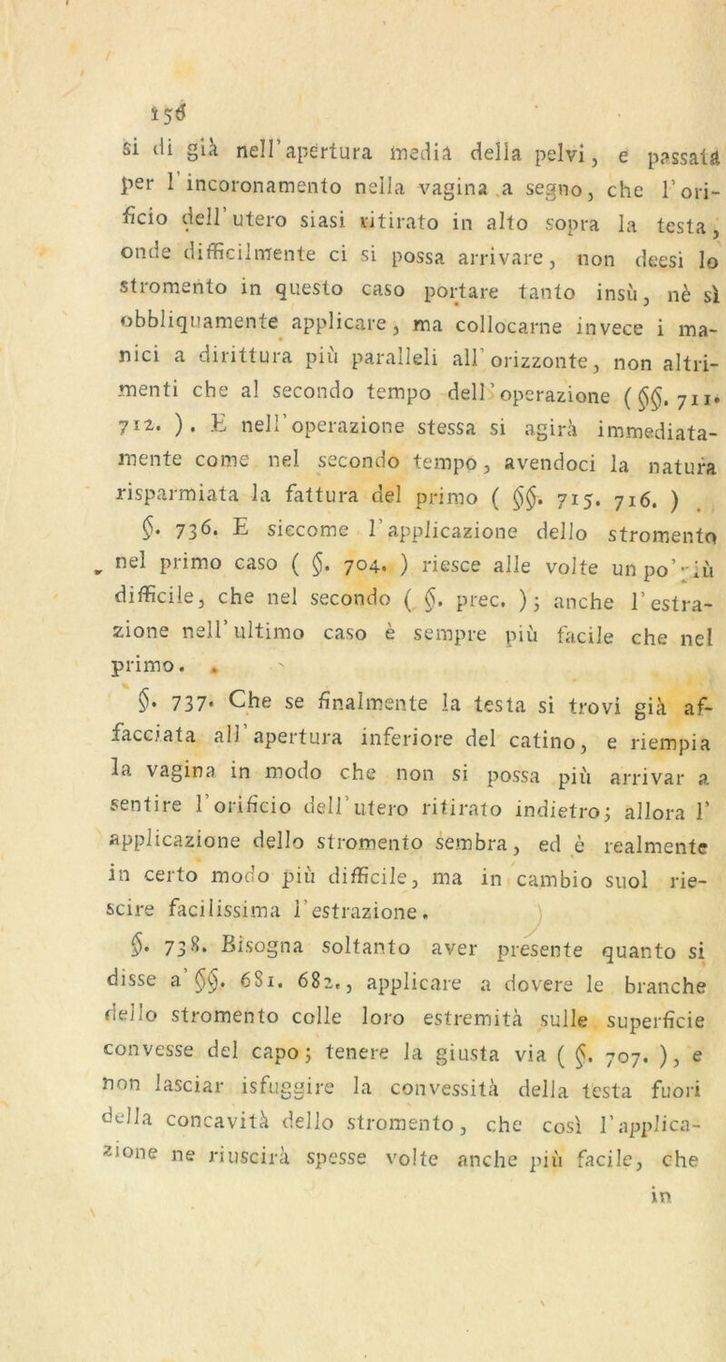 i5<J si cli gla nell’apertura mediA della pelvi, e passatä per 1 incoronamento nella vagina .a segno, che l’ori- ficio dell utero siasi vjtirato in alto sopra la testa j onde difficihrrente ci si possa arrivare, non deesi Io stromento in questo caso polare tanto insu, n^ si obbliquamente applicare, ma collocarne invece i ma- nici a dirittura piu paralleli all’orizzonte, non altri- .menti che al secondo tempo dell’operazione (^$.711. 712. ). E neiroperazione stessa si agirä immediata- mente come nel secondo tempo, avendoci la natura risparraiata la fattura de! primo ( 715. 716. ) §• 73^* E siecoms 1 applicazione dello stromento ^ nel primo caso ( §. 704. ) riesce alle volte unpo’-iii difficile, che nel secondo { §. prec. ); anche l’estra- zione nelT ultimo caso e sempre piü facile che nel primo. , §. 737. Che se finalmente la testa si trovi gik af- facciata all apertura inferiore del catino, e riempia la Vagina in modo che non si possa piii arrivar a sentire I’orificio dell’utero ritiraio indietro; allora 1’ applicazione dello stromento sembra, ed e realmente in certo modo piii difficile, ma in cambio suol rie- scire facilissima i’estrazione. J 73 S. Bisogna soltanto aver presente quanto si disse a 681. 682., applicare a dovere le brauche dello stromento colle loro estremitä sulle superficie convesse del capo j teuere la giusta via ( §. 707. ), e non lasciar isfuggire la convessitä della testa fuori della concavitk dello stromento, che cosi l’applica- 2ione ne riuscira spesse volte anche piii facile, che \ in