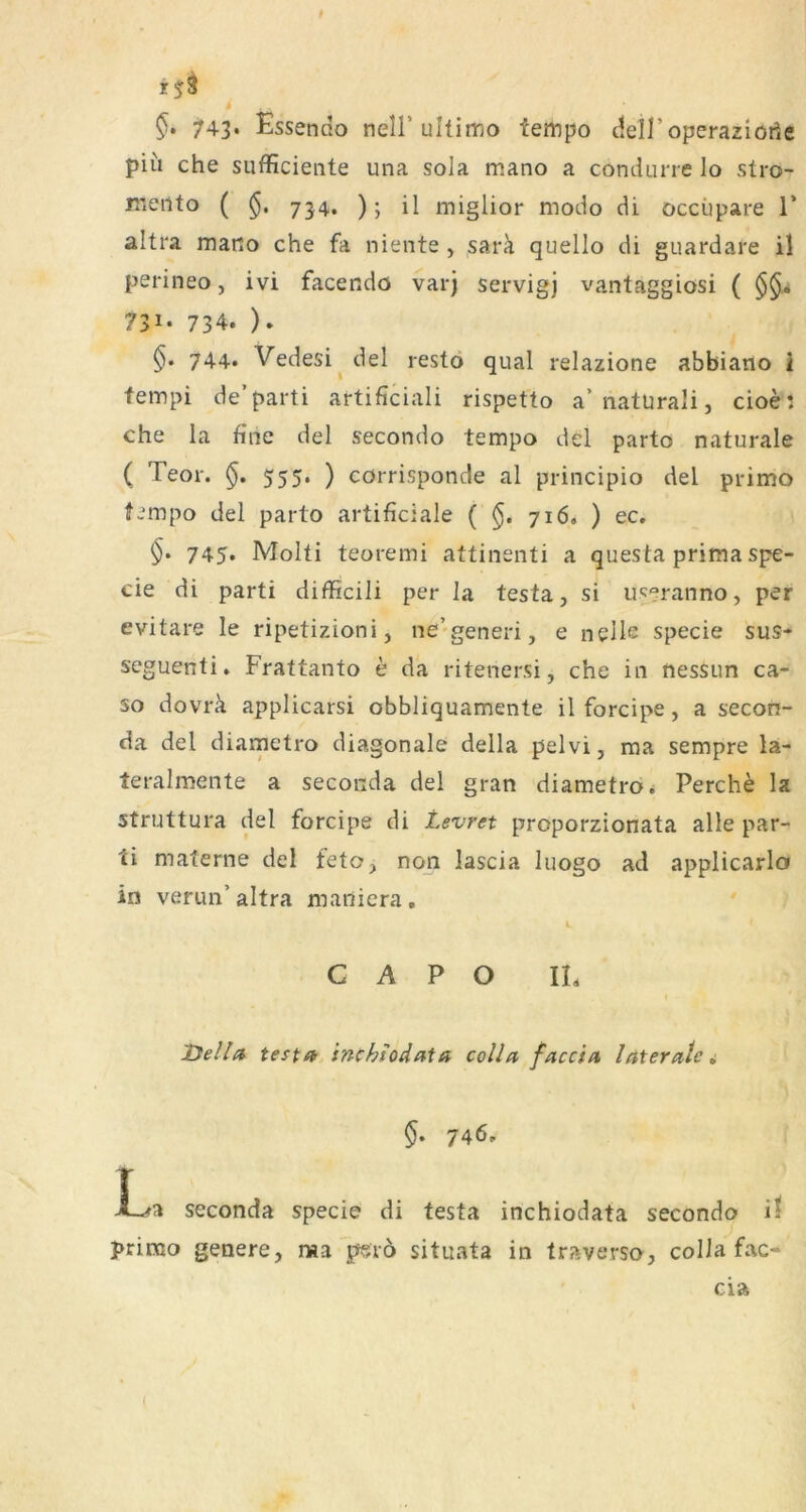 t §. 743* Essendo nell’ultimo tempo deH’operaziorie piii che sufficieiite una sola mano a condurre Io stro- meiito ( 734, ); il miglior modo di occüpare T altra mano che fa niente, sarä quello di guardare il perineo, ivi facendo varj servigj vantaggiosi ( 731- 734. ). $• 744* Vedesi^del restö quäl relazione abbiatlo 2 fempi de’parti artificiali rispetto a’natUrali, cioei che la fine del secondo tempo del parto naturale ( Teor. §. 555. ) cörrisponde al principio del primo fimpo del parto artificiale ( 716. ) ec. 745* Molti teoremi attinsnti a questa prima spe- cie di parti difficili per la testa, si u'^eranno, per evitare le ripetizioni, ne'generi, e nelle specie sus- seguenti. Frattanto e da ritenersi, che in nessun ca- so dovrä applicarsi obbliquamente il forcipe, a secon- da del diametro diagonale della pelvi, ma sempre la- teralmente a Seconda del gran diametro.; Perche la struttura del forcipe di Levret proporzionata alle par- ti materne del feto, non lascia luogo ad applicarlo in verun’altra maniera, C A P O IL Deila testa inchtodata colla faccia laterale i §. 746. La Seconda specie di testa inchiodata secondo il prirao genere, ma perö situata in traverso, colla fac- cia