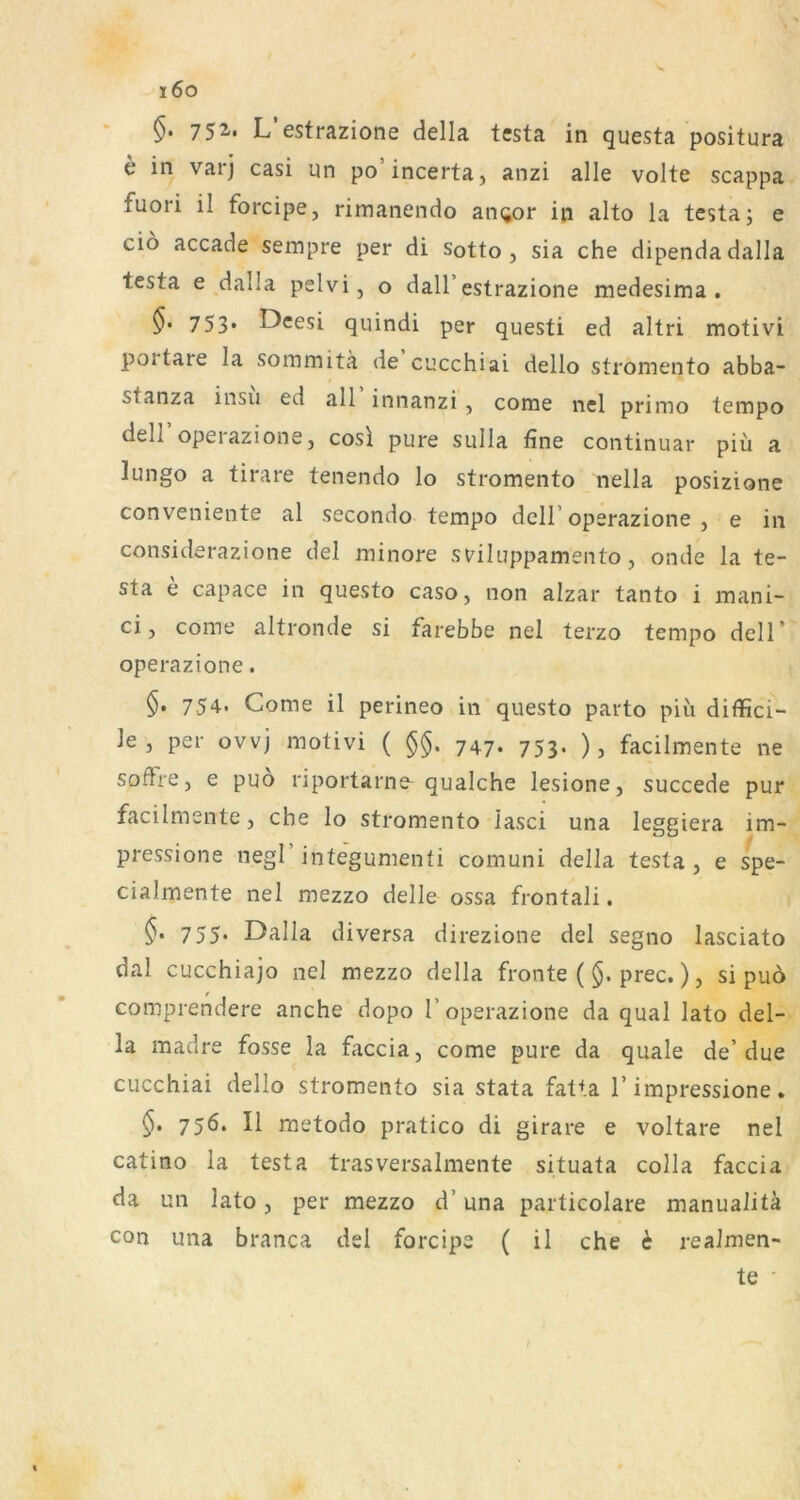 i6o 752'« L estrazione della testa in questa positura e in varj casi un po’incerta, anzi alle volte scappa fuori il forcipe, rimanendo an(jor in alto la testa; e cio accade sempre per di sotto , sia che dipendadalla testa e dalla pelvi, o dall’estrazione medesima . §• 753* Deesi quindi per questi ed altri motivi portare la sommitä de c’jcchiai dello stromento abba- stanza insu ed all innanzi, come nel primo tempo dell operazione, cosl pure sulla fine continuar piü a lungo a tirare tenendo lo stromento nella posizione conveniente al secondo tempo dell’operazione , e in considerazione del minore sviluppamento, onde la te- sta e capace in questo caso, non alzar tanto i mani- ci, come altronde si farebbe nel terzo tempo dell’ operazione. §. 754. Come il perineo in questo parto piii diffici- le, per ovvj motivi ( §§. 747. 753. ), facilmente ne soffre j e puo riportarne^ qualche lesione, succede pur facilmente, che lo stromento lasci una leggiera im- pressione negl integumenti comuni della testa , e spe- cialmente nel mezzo delle ossa frontali. 755. Dalla diversa direzione del segno lasciato dal cucchiajo nel mezzo della fronte ($. prec.) ? si pu6 comprendere anche dopo 1’operazione da quäl lato del- la madre fosse la faccia, come pure da quäle de’due cucchiai dello stromento sia stata fatta 1’impressione. 756. Il metodo pratico di girare e voltare nel catino la testa trasversalmente situata colla faccia da un lato, per mezzo d’ una particolare manualitä con una branca del forcipe ( il che i realmen- te ■
