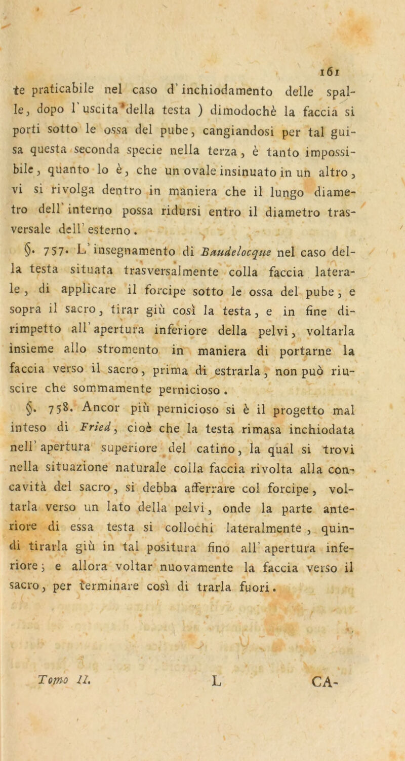 te praticabile nel caso d’ inchiodamento delle spal- le, dopo r uscita*della testa ) dimodochö la faccia si porti sotto le ossa del pube, cangiandosi per tal gui- sa questa seconda specie nella terza, e tanto impossi- bilcj quanto lo che uii ovale insinuato in un altro, vi si rivolga dentro in maniera che il lungo diame- tro dell interno possa ridursi entro il diametro tras- versale dell’ esterno. §• 7 57* L. insegnamento di Baudelocque nel caso del- la testa situata trasversalmente colla faccia latera- le , di applicare il forcipe sotto le ossa del pube , e sopra il sacro, tirar giii cosi la testa, e in fine di- rimpetto aU’apertura inferiore della peivi, voltarla insieme allo stromento in maniera di portarne la faccia verso il sacro, prima di estrarla, non puö riu- scire che sommamente pernicioso . 758. Ancor piii pernicioso si h il progetto mal inteso di Fried, cioi che la testa rimasa inchiodata neir apertura superiore del catino, la quäl si trovi nella situazione naturale colla faccia rivolta alla con- cavitä del sacro, si debba atferrare col forcipe, vol- tarla verso un lato della peivi, onde la parte ante- riore di essa testa si collochi lateralmente , quin- di tirarla giü in tal positura fino all’ apertura infe- riore j e allora voltar nuovamente la faccia verso il sacro, per terminare cosi di trarla fuori. Tomo U, L CA-