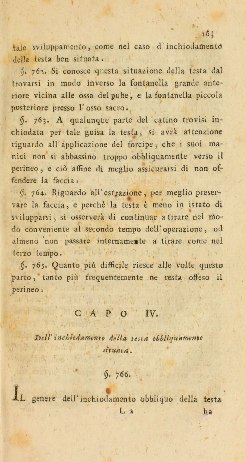 itale sviluppamenio, come nel caso d’inchiodamentd della testa ben situata . 76^. Si conos'ce questa situazione della testa dal trovarsi in modo inverso la fontanella grande ante- riore vicina alle ossa delpube, e la fontanella piccola posteriore presso 1’osso sacro. 763. A qualunqüe parte del catino trovisi in- chiodata per tale guisa la testa, si avrä attenzione riguardo all’applicazione del forcipe, che i suoi ma- nici non si abbassino troppo obbliquameilte verso il perineo , e ciö affine di meglio assicurarsi di non of- fendere la faccia; 764. Riguardo all’estjrazione, per meglio preser- Vare la faccia, e perch^ la testa h meno in istato di svilupparsi, si osserverä di continuar a tirare nel mo- do conveniente al secondo tempo dell’operazione, od almeno non passare internamemte a tirare come nel terzo tempo. §• 7^5» Quanto piü difficile riesce alle volte questo parto,‘tanto piii frequentemente ne resta ofFeso il perineo i C A P o iv. Dell’ inc^ioHamento della testa ohhltquameme Situata, 766. T • XL genere dell’inchiodamento öbbliquo della testa L 2 . ha