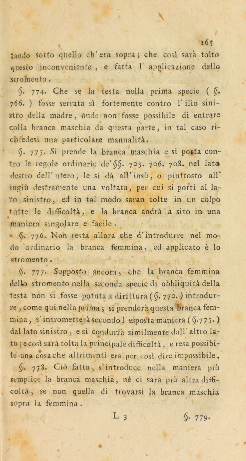 tando sottö qiiello ch’era sopra j che cosl sar^ tolto questo inconveniente , e fatta V ap^licazione dello strofhento. §, 774. Che se la testa neila prima specie ( §, 766. ) fosse serrata sl fortemente contro 1' ilio sini- stro della madre, önde non fosse possibile di entrare colla branca maschia da questa p'arte, in tal caso ri- chiedesi iina particolare manualitä. §, 775. Si prende la branca maschia e si pojfta con- tro le regole ordinarie de’$$. 705. 706. 708. nel lato destro dell’utero, le si da alVinsii, o piuttosto all* ingiii destramente una voltata, per cui si pofti al la- to sinistro, ed in tal modo saran tolte in un colpo tutte le difficoltä, e la branca andra'.a sito in una maniera singolare e facile . • 776. Non resta allora che d’introdurre nel mo- do ordinario la branca femmina, ed applicato c lo stroraento . §. 777. Supposto ancora j che la branca femmina dello stromento neila seconda specie di obbliquitk della testa non si fosse potuta a dirittura (§. 770.) introdur- re 5 come qui neila prima ; si prenderä questa branca fem- mina, s’ intrometterä secondo 1’ espos^ta maniera ($»775* ) dal lato sinistro, e si condurrä similmente dall’altro la- to j e cosi Sara tolta la principale difficoltä, e resa possibi- le una cosa che altrimenti era per cosi dire impossibile. 778. Ciö fatto, s’introduce neila maniera piii semplice la branca maschia, ci sarä piü altra diffi- Goltä, se non quella di trovarsi la branca maschia sopra la femmina .
