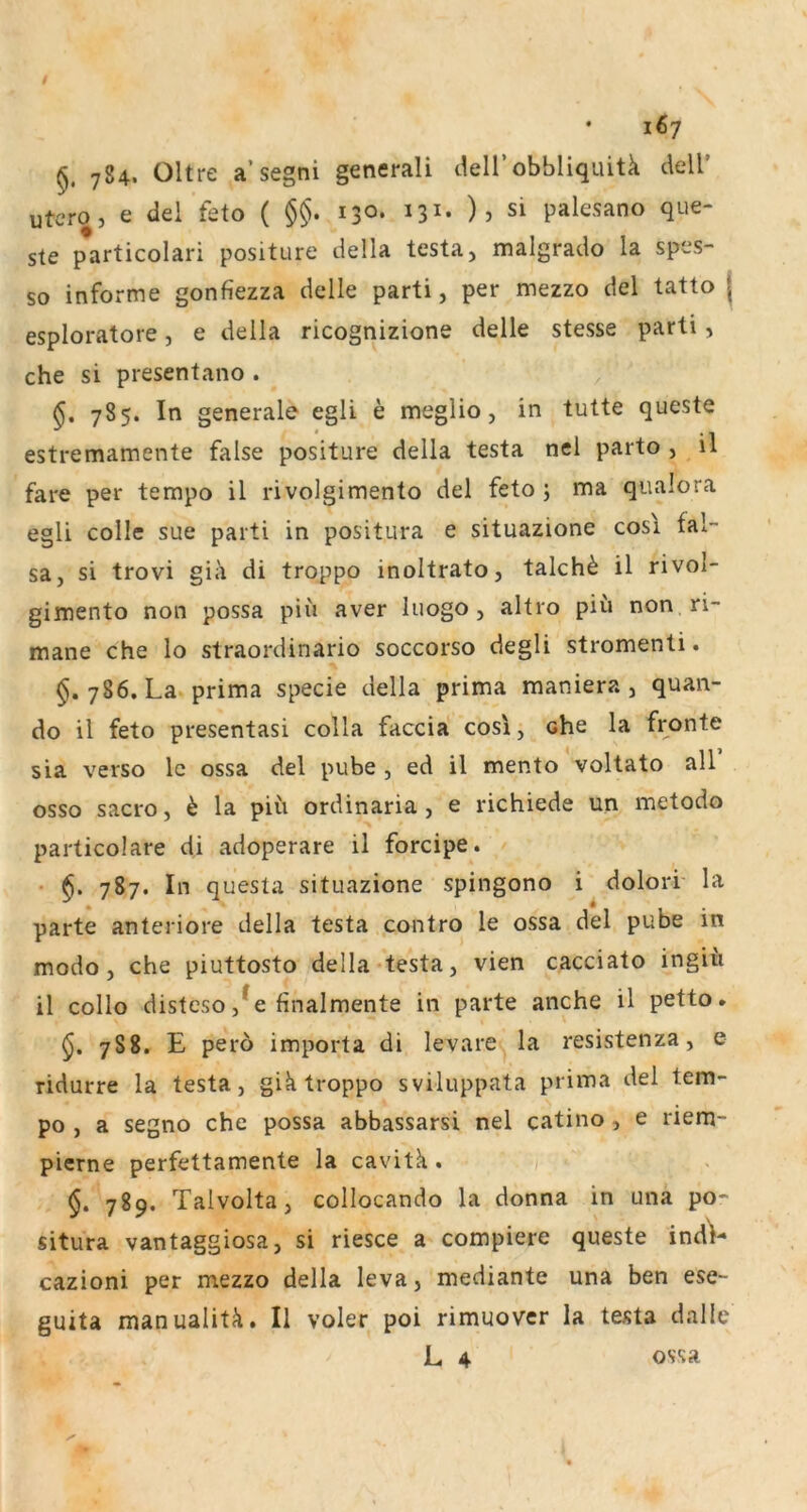 784. Ültre a’segni generali deirobbliquitk dell’ utero, e del feto ( §§. 130* 131* )5 si palesano que- ste particolari positure della testa, malgrado la spes- so informe gonfiezza delle parti, per mezzo del tatto j esploratore, e della ricognizione delle stesse parti, che si presentano . 785. In generale egli e meglio, in tutte queste estremamente false positure della testa nel parto , il fare per tempo il rivolgimento del feto ; ma qualora egli colle sue parti in positura e situazione cosi fal- sa, si trovi gia di troppo inoltrato, talch^ il rivol- gimento non possa piii aver luogo , altro piu non ri- mane che lo straordinario soccorso degli stromenti. §.786. La prima specie della prima maniera , quan- do il feto presentasi colla faccia cosi, che la fronte sia verso Ic ossa del pube , ed il mento voltato all osso sacro, h la piü ordinaria , e richiede un metodo particolare di adoperare il forcipe. • 787. In questa situazione spingono i dolori la parte anteriore della testa contro le ossa del pube in modo, che piuttosto della testa, vien cacciato ingiü il collo disteso ,^e finalmente in parte anche il petto. 788. E pero importa di levare la resistenza, e ridurre la testa, gik troppo sviluppata prima del tem- po , a segno che possa abbassarsi nel catino , e riem- pierne perfettamente la cavitk . 789. Talvolta, collocando la donna in una po- situra vantaggiosa, si riesce a compiere queste indV cazioni per mezzo della leva, mediante una ben ese- guita manualitk. Il voler poi rimuover la testa dalle L 4 ossa