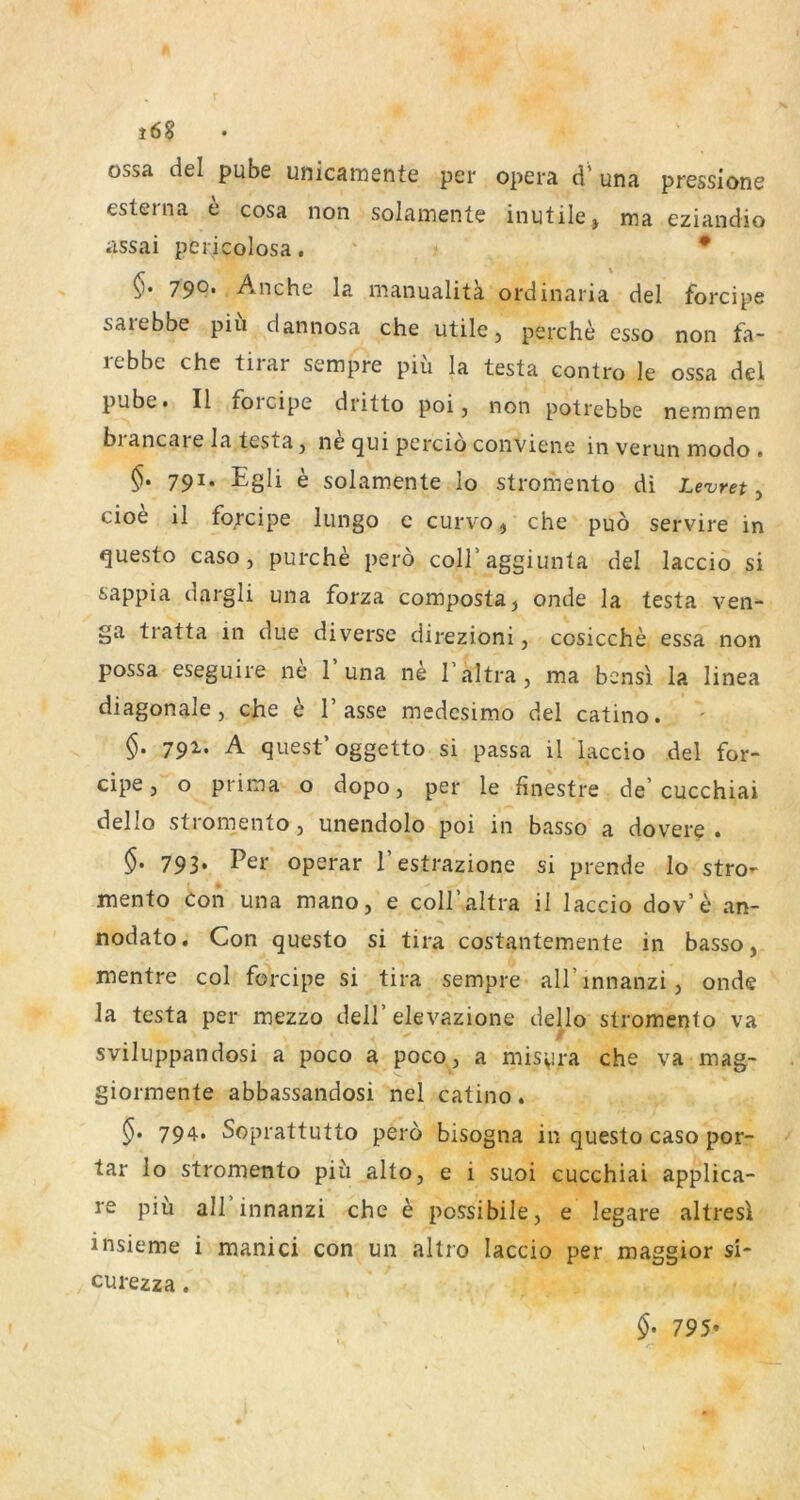 i6§ ossa del pube unicainente per opera d’ una pressione esterna e cosa non solainente inutile, ma. eziandio assai pericolosa. “ • 790* Anche la manualitä ordinaria del forcipe saiebbe piu dannosa che utile, perche esso non fa- rebbe che tirar sempre piü la testa contro le ossa del pube» II foicipe dritto poi, non potrebbe nemmen blancare la testa, ne qui pcrcio conviene inverunmodo» 791. Egli e solamente lo stromento di Levret , cioe il forcipe lungo c curvo, che puö servire in questo caso, purche pero coll’aggiunta del laccio si sappia dargli una forza composta, onde la testa ven- ga tratta in due diverse direzioni, cosicche essa non possa eseguire ne 1’una ne l’altra, ma bensi la linea diagonale, che b Tasse medesimo del catino. §. 791. A quest’oggetto si passa il laccio del for- cipe, o prima o dopo, per le finestre de'cucchiai dello stromento, unendolo poi in basso a dovere . §. 793. Per operar Testrazione si prende lo stro- mento Con una mano, e colTaltra il laccio dov’t* an- nodato. Con questo si tira costantemente in basso, mentre col forcipe si tira sempre alTinnanzi, onde la testa per mezzo delT elevazione dello stromento va sviliippandosi a poco a poco, a misyra che va mag- giormente abbassandosi nel catino. 794. Soprattutto pero bisogna in questo caso por- tar lo stromento piü alto, e i suoi cucchiai applica- re piü all innanzi che h possibile, e legare altresi insieme i manici con un altro laccio per maggior si- curezza. §• 795*