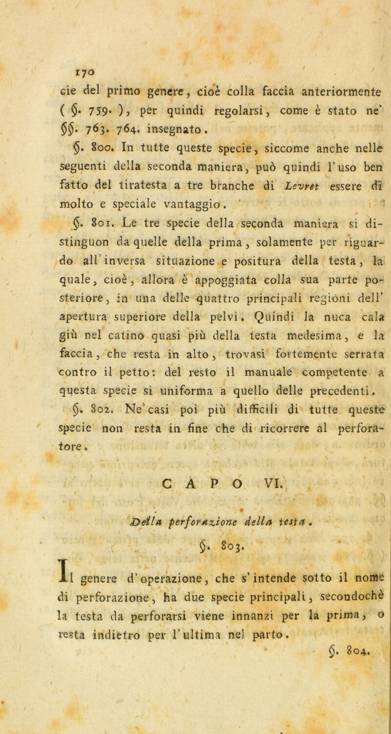 cie del primo genere, cioe colla faccia anteriormente ( $• 759* )) per quincU regolarsi, come h stato ne* 763. 764. insegnato. 800. In tutte queste specie, siccome anche nelle seguenti della seconda maniera, puö quindi l’uso ben fatto del tiratesta a tre branche di Levret essere di molto e speciale vantaggio. ’ 1 801. Le tre specie della seconda maniera si di- stinguon da quelle della prima , solamente per riguar- do all’inversa situazione e positura della testa, la quäle, cio^, allora e appoggiata colla sua parte po- steriore, in una delle quattro principali regioni delT apertura superiore della pelvi, Quindi la nuca cala giü nel catino quasi piü della testa medesima, e la faccia, che resta in alto , trovasi fovtemente serrata contro il petto: del resto il manuale competente a qqesta specie si uniforma a queUo delle precedenti. 802. Ne’casi poi piü ’diflicili di tutte queste spe cie non resta in fine che di ricorrere al perfora- tore« ' C A P O VI.' \ Deila, perforazlone della testa , §. 803. Il genere d’operazione, che s’intende sotto il nome di perforazione, ha due specie principali, secondoch^ la testa da perforarsi viene innanzi per la prima, o resta indietro per 1’ultima ne] parto. §. 804.