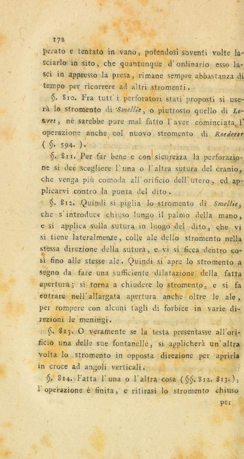 174 perato e tentato in vano, potendoSi söventi Volte la- sciarlo in sito, che quantunque d’ordinario esso la- sci in appresso la presa, rimane sempre abbastanza di lempo per ricorrere ad altri stromenti. §. 8IO. Fra tutt i perforatori stati propostl si use- ra lo stromento di SmelUe ^ o piuttosto quello di Le~ furet j ne sarebbe pure mal fatto l’aver cominciata, F operazione nnche col nuovo stromento di Roederer ( 594. ). ^ §. 8II. Per far bene e con sicurezza la perforazip- ne si dee scegliere F una o Faltra sutura del cranio, che venga piii comoda alForificio delF utero, ed ap- plicarvi contro la punta del dito . ' $. 812. Quindi si pigiia Io stromento di SmelUe^ che s’introduce chiuso lungo il palmo della mano, e si applica sulla sutura in liiogo del dito, che vi si tiene lateralmenle, colle ale dello stromento nella stessa direzione della sutura, e vi si ficca dentro co- sx fino alle stesse ale. Quindi si apre Io stromento a segno da faxe una sufficiente dilatazione della fatta apertura; si torna a chiudere lo stromento, e si fa eotrare nelF allargata apertura anche oltre le ale, per rompere con alcuni tagli di forbice in varie di- lezioni le meningi. 813. O veramente se la testa presentasse alFori- ficio una delle sue fontanelle, si applichera un’altra Volta lo stromento in opposta direzione per aprirla in croce ad angoli verticali * S14. Fatta F una o Faltra cosa ($^4812. 815.), 1 operazione e finita, e ritirasi Io stromento chiuso per