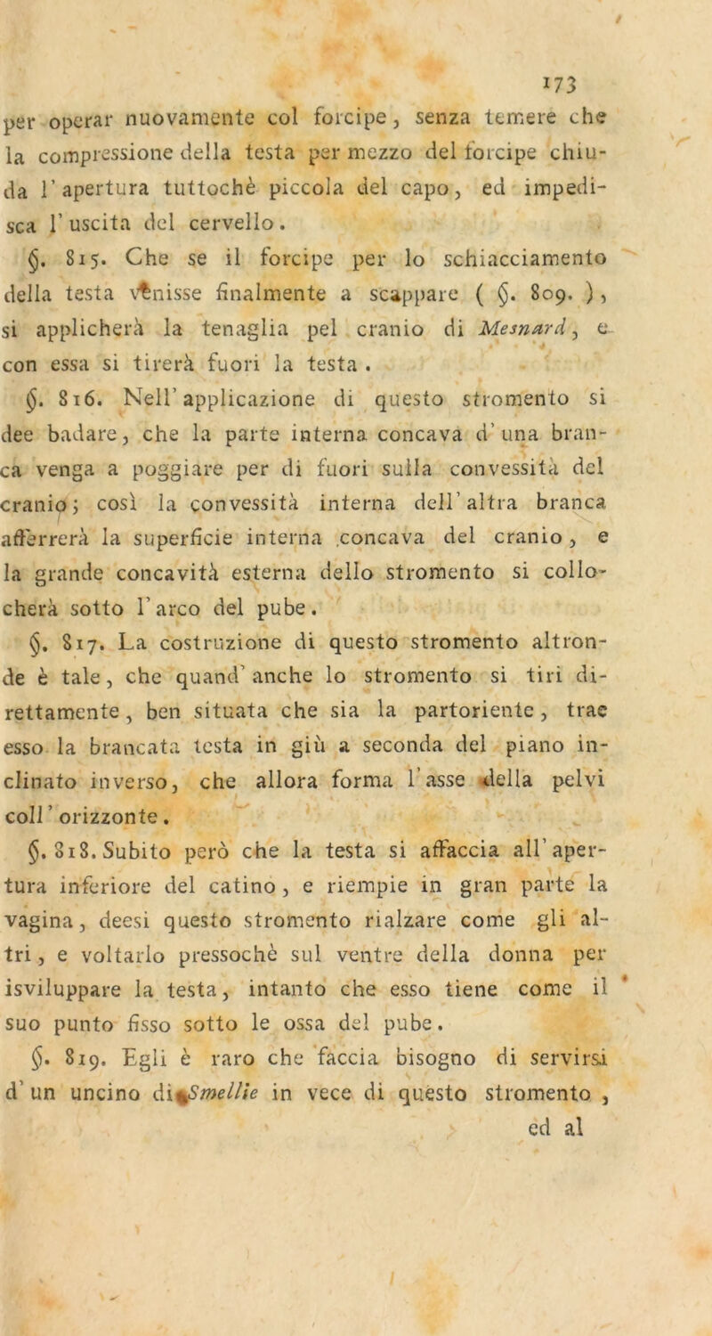 per operar nuovamente col foicipe, senza temere che ia compi'sssione della testa per inezzo ciel torcipe chiu- da r apertura tuttoch^ piccola del capo, ed impedi- sca r uscita dcl cervello. 815. Che se il forcipe per Io schiacciamento della testa v’tnisse finalmente a scappare ( 809. ), si applicherä la tenaglia pel cranio di Mesnard, e. con essa si tirerä fuori la testa . 816. Neir applicazione di questo stromento si dee badare, che la parte interna concava d’una bran- ca venga a poggiare per di faori suila convessita del cranio; cosi la convessita interna deH’altra branca afierrerä la superficie interna concava del cranio, e la grande concavitli esterna dello stromento si collo- cherä sotto l’arco del pube. 817. La costruzione di questo stromento altron- de ^ tale j che quand’anche lo stromento si tiri di- rettamente, ben situata che sia la partoriente, trae esso la brancata testa in giii a seconda del piano in- clinato in verso, che allora forma 1 asse ^lella pelvi coir orizzonte, §.818. Subito pero che la testa si atfaccia all’aper- tura inferiore del catino , e riempie in gran parte la Vagina, deesi questo stromento rialzare come gli al- tri, e voltarlo pressoch^ sul ventre della donna per isviluppare la testa, intanto che esso tiene come il * suo punto fisso sotto le ossa del pube. §. 819. Egli h raro che 'faccia bisogno di servirsi d’ un uncino di^mellie in vece di questo stromento , ed al /