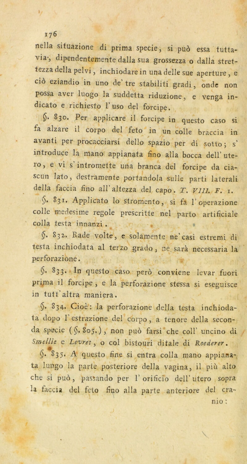 nella situazione cÜ prima specie, si pu6 essa tutta- via-, dipendentemente dalla sua grossezza o dalla stret- tezzadella pelvi, inchiodarein unadelle sue aperture, e cio eziandio in uno de tre stabiliti gradi, onde non possa aver luogo la suddetta riduzione, e venga in- dicato e iichiesto 1 uso del forcipe» 830. Pei applicare il forcipe in questo caso si fa alzare il corpo del feto in un colle braccia in avanti per procacciarsi dello spazio per di sotto; s’ introduce la mano appianata fino alla bocca dell’ ute- ro, e vi s’intromette una branca del forcipe da cia- sciin lato, destramente portandola sulle parti lateral! della faccia fino all’altezza del capo. T. Vlll. F. i. §• 831. Applicato lo stromento, si fa Toperazione colle medesime regole prescritte nel parto artificiale colla testa innanzi . t 832. Rade Volte, e solamente ne’casi estremi di testa inchiodata al terzo grado , ne sara necessaria la perforazione. 833. In questo caso perö conviene levar fuori pri/na il forcipe , e la perforazione stessa si eseguisce in tutt’altra maniera. 834. Cioe: la perforazione della testa inchioda- ta dopo 1 estrazione del corpo, a tenore della Secon- da specie ($.805.), non pu6 farsi che coli’ uncino di SmelUe e Levret ^ o col bistouri ditale di Roederer» §. 835. A questo fine si entra colla mano appiana- ta luDgo la parte posteriore della vagina, il piii alto che si puo, passando per 1’orificio dell’utero sopra la faccia del feto fino alla parte anteriore del cra- \ nio: