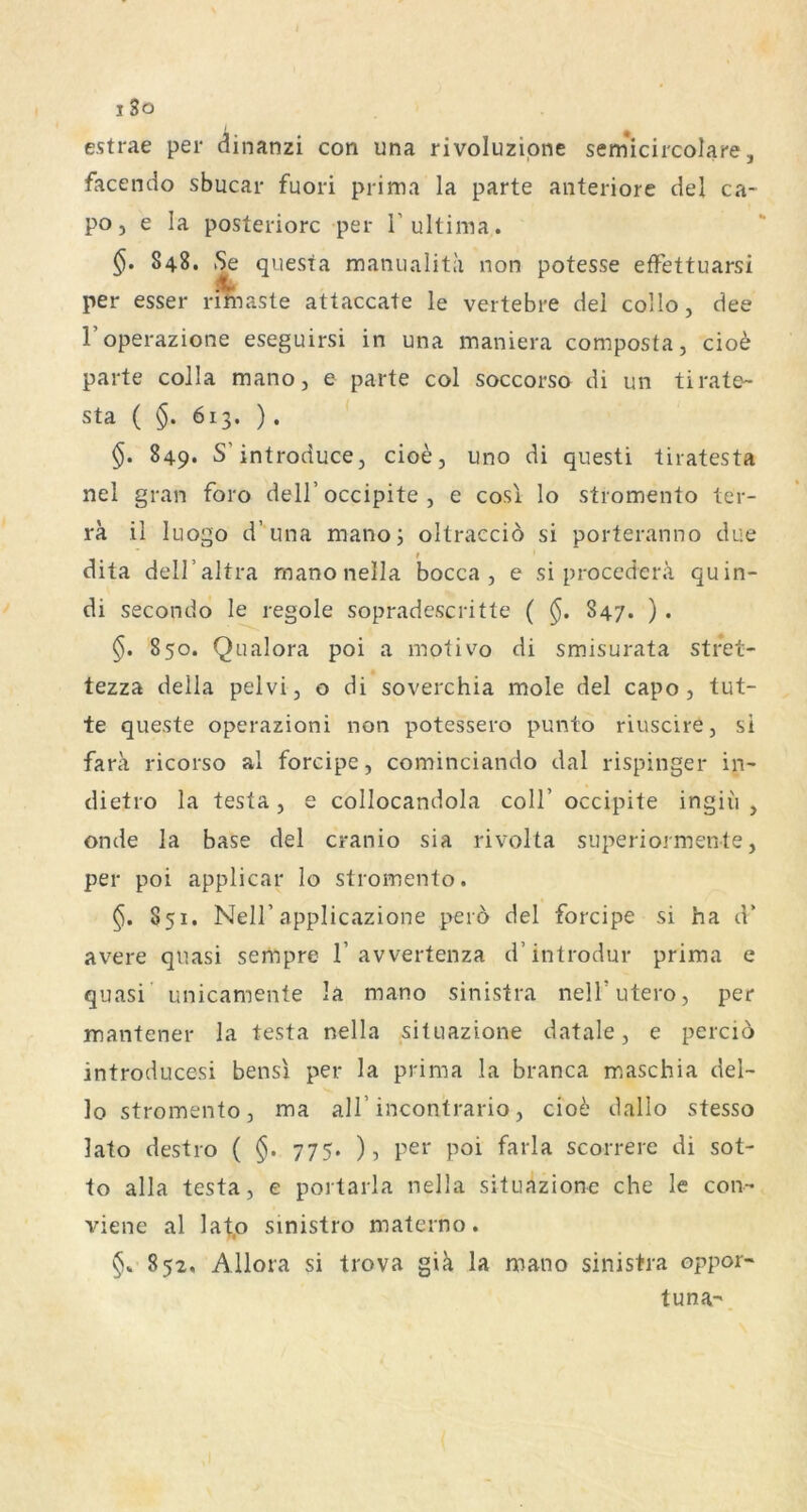 i3o estrae per dinanzi con una rivoluzipne sernicircolare, facendo sbucar fuori prima la parte anteriore del ca- poj e la posteriore per T ultima. 848. iSe questa manualiti'i non potesse effettuarsi per esser rifeiaste attaccate le vertebre del collo, dee l’operazione eseguirsi in una maniera composta, cio^ parte coJla mano, e parte col soccorso di un tirate- sta ( §. 613. ). §. 849. S’introducej cioe, uno di questi tiratesta nel gran foro dell’occipite , e cosi lo stromento ter- ra il luogo d’una mano; oltraccio si porteranno due dita dell’altra raanonella bocca , e si procederä quin- di secondo le regole sopradescritte ( §. 847. ) . 850. Qualora poi a motivo di smisurata stret- tezza della pelvi, o di soverchia mole del capo , tut- te queste operazioni non potessero punto riuscire, si fara ricorso al forcipe, cominciando dal rispinger in- dietro la testa, e collocandola coli’ occipite ingiü , onde la base del cranio sia rivolta superiormente, per poi applicar Io stromento. 851. Neir applicazione peio del forcipe si ha d’ avere quasi sempre 1’avvertenza d’introdur prima e quasi unicamente la mano sinistra nelT utero, per mantener la testa nella situazione datale, e percio introducesi bensi per la prima la branca maschia del- lo stromento, ma all’incontrario, cio6 dallo stesso lato destro ( §. 775. ), per poi farla scorrere di sot- to alla testa, e portarla nella situazione che le con- viene al lafo sinistro materno. 852. Allora si trova giä la mano sinistra oppor- tuna-
