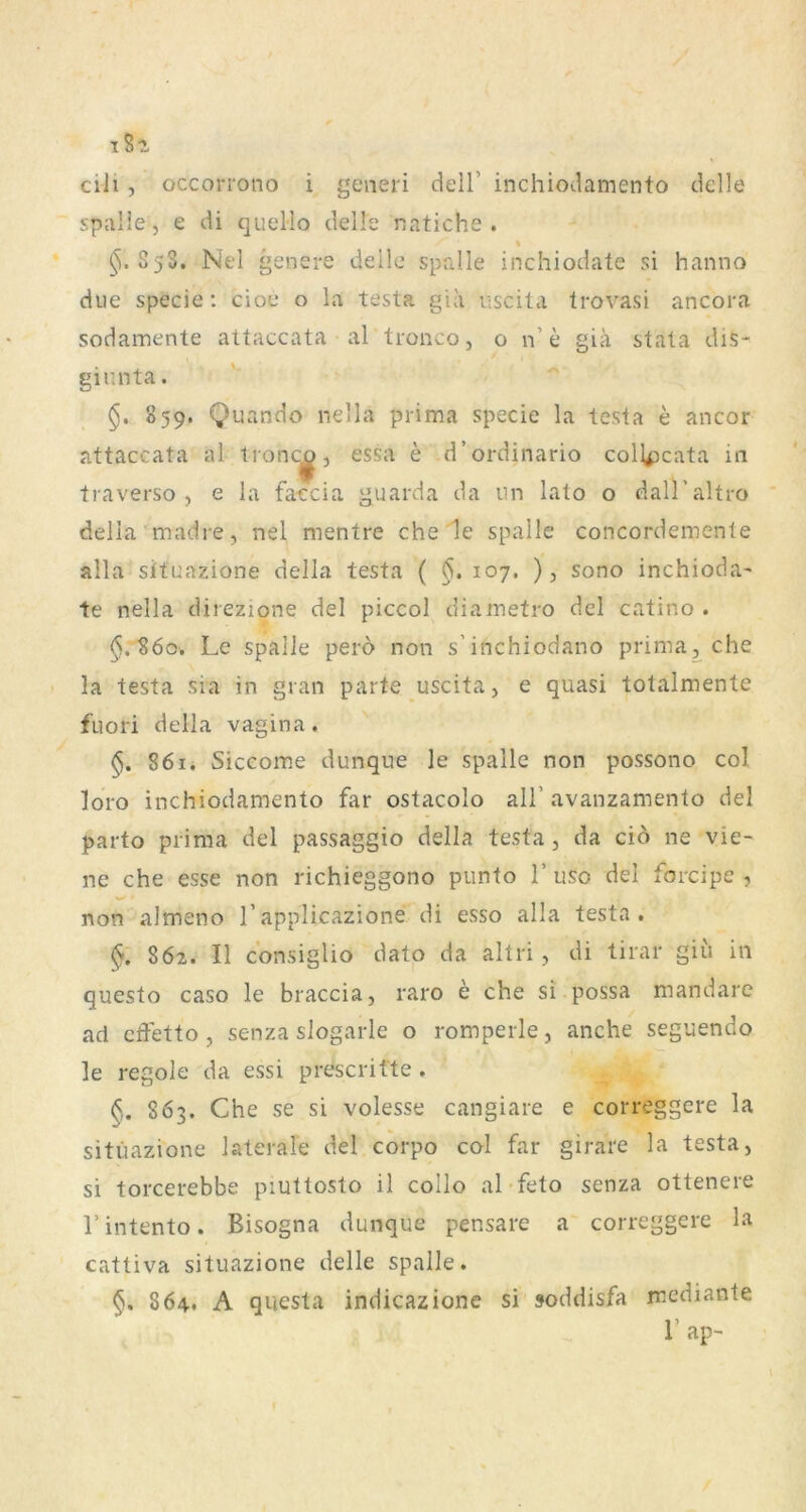 iSi ciJi, occorrono i generi dell’ inchiodamento tklle spalie, e di queMo delk natiche . ^.858. Nel genere deile spalie inchiodate si hanno due specie: cioe o la testa gia uscita trovasi ancora sodamente attaccata al tionco, o n’e giä stata dis- giunta. §, 859. Quando nella prima specie la testa e ancor attaccata al tronc^, essa e d’ordinario coll^cata in traverso , e la faccia guarda da iin lato o dall’altro della madre, nel mentre che 1e spalle concordemente alla situazione della testa ( ^.107. ), sono inchioda- te nella direzione del piccol diametro dcl catino . $.860. Le spalle perd non s’inchiodano prima^che la testa sia in gran parte uscita, e quasi totalmente fuori della vagina. 861. Siccome dunque le spalle non possono col loro inchiodamento far ostacolo all’ avanzamento del parto prima del passaggio della testa , da ciö ne vie- ne che esse non richieggono piinto 1’ uso del forcipe , non almeno 1’applicazione di esso alla testa. 86z. II c’onsiglio dato da altri, di tirar giii in questo caso le braccia, raro e che si possa mandare ad cffetto , senza siogarle o romperle, anche seguendo le regole da essi prescrifte . 863. Che se si volesse cangiare e correggere la situazione laterale del corpo col far girare la testa, si torcerebbe piuttosto il collo al-feto senza ottenere l’intento. Bisogna dunque pensare a correggere la cattiva situazione delle spalle. 864.. A questa indicazione si »oddisfa mediante r ap-