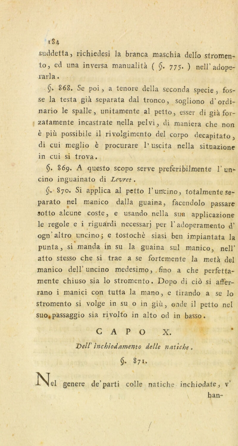 suddetta, richiedesi la branca maschia dello stromen- toj ed una inversa manualitä ( §. 775. ) nell’adope- rarla. 868. Se poi, a tenore della seconda specie j fos- se la testa giä separata dal tronco, sogliono d’ordi- nario le spalle, unitamente al petto, esser di gia for- zatamente incastrate nella pelvi, di maniera che non e piu possibile il rivolgimento del corpo decapitato, di cui meglio b procurare 1’ uscita nella sitoazione « in cui si trova. §. 869. A questo scopo serve preferibilmente T unf- eine inguainato di Levret. §. 870. Si applica al petto l’un-cino, totalmente se- parato nel manico dalla guaina, facendolo passare sotto alcune coste, e usaiido nella su« applicazione le regole e i riguardi necessarj per T adoperamento d’ ogn’altro uncinoj e tostoche siasi ben impiantata la « punta, si manda in su la guaina sul manico, nell’ atto stesso che si trae a se fortemente la metä del manico delT uncino medesimo, ,fino a che perfetta- mente chiuso sia lo stromento. Dopo di ciö si affer- rano i manici cqn tutta la mano, e tirando a se lo stromento si volge in su o in giü, onde il petto nel suo.passaggio sia rivolto in alto od in basso. C A P O X. T>elV inchio^amento delle naüche , 871. -^^el genere de’parti colle natiche inchiodate, v’ han- /