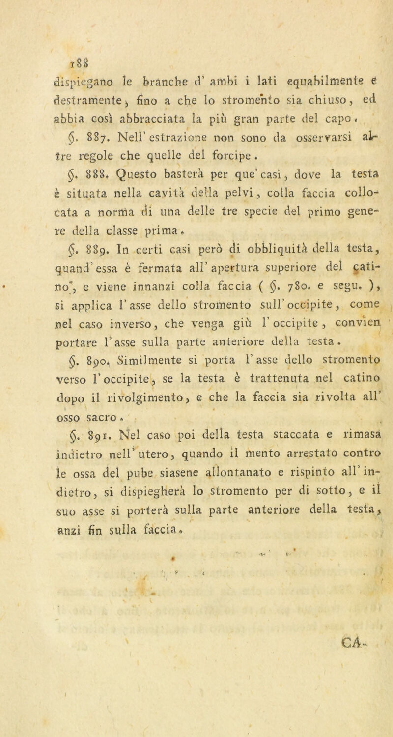 dispiegano le hranche d’ ambi i lati equabilmente e destramente j fino a che lo stromehto sia chiuso, ed abbia cosi abbracciata la piü gran parte del capo. §, 887. Neli’estrazione non sono da osserrarsi alr tre regele che quelle del forcipe . 888. Questo bastera per que’casl, dove la testa e situata nella cavita dsUa pelvi, colla faccia collo- cata a norma di una delle tre specie del primo gene- re della classe prima. 889. In certi casi perö di obbliquitä della testa, quand’essa e fermata all’apertura superiore del gati- no, c viene innanzi colla faccia ( 780. e segu. ), si applica Tasse dello stromento sulT occipite, come nel caso inverso, che venga giii T occipite , conv'ien portare Tasse sulla parte anteriore della testa. §. 890. Similmente si porta Tasse dello stromento verso Toccipite, se la testa e trattenuta nel catino dopo il rivolgimento, e che la faccia sia rivolta alT • 4 osso sacro. §. 891. Nel caso poi della testa staccata e rimasa indietro nelT utero, quando il mento arrestato contro le ossa del pube siasene allontanato e rispinto alTin- dictro, si dispiegherk lo stromento per di sotto, e il suo asse si portera sulla parte anteriore della testa, anzi fin sulla faccia. *■ t* I- # » . ■ t' CA- I
