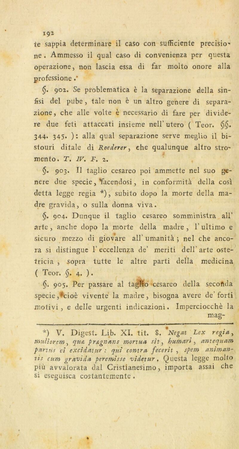 1^2 ie sappia determinare il caso con sufficiente precisio’ ne . Ammesso il quäl caso di convenienza per questa operazione, non lascia essa di far molto onore alla professione .* 902, Se problematica e la separazione della sin- fisi del pube , tale non e un altro genere di separa- zione, che alle volte e necessario di fare per divide- re due feti attaccati insieme nell’ utero ( Teor. §§. 344. 345. ): alla quäl separazione serve meglio il bi- stouri ditale di Roederer ^ ehe qualunque altro stro- mento. T. W. F, 2. ^ , §. 903. Il taglio cesareo poi ammette nel suo g€- nere due specie, Yacendosi, in conformitä della cosi detta legge regia *), subito dopo la morte della ma- dre gravida, o sulla donna viva. 904. Dunque il taglio cesareo somministra alT arte, anche dopo la morte della madre , T ultimo e sicuro mezzo di giovare all’umanitci ; nel che anco- ra si distingiie 1’ eccellenza de’ meriti dell’ arte oste- tricia , 5opra tutte le altre parti della medicina ( Teor. 4. ). §. 905. Per passare al ta^o cesareo della secoflda specie,*'cio^ vivente la madre, bisogna avere de’forti motivi , e delle urgenti indicazioni. Imperciocch^ la mag- *) V. Digest» Lib. XI. tit. 8. Negat Lex regia ^ mulierem ^ fius, pr&gnans mortua sit ^ humari ^ amequam partfis ei excidatur : qui contra fecerit , spcm animan- tis cum gravida peremisse videtur, Questa legge molto piü avvalorata dal Cristlanesimo, importa assai che si eseguisca costantementc .
