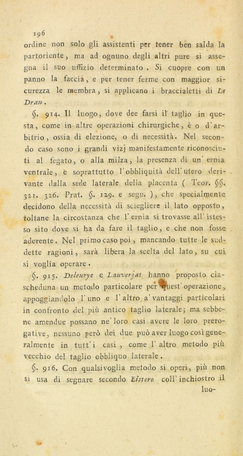 ordine non solo gli assistenti per tener ben salda la partoriente, ma ad ognuno degli altri pure si asse- gna il suo uffizio determinato . Si cuopre con un panno la faccia, e per tener ferme con niaggior si- curezza le ruembra, si applicano i braccialetti di Le Dran, 914. II liiogo, dove dee farsi il' tagUo in que- sta, come in altre operazioni chirurgiche , e o d’ar- bitrio j ossia di elezione, o di necessita. Nel secon- do caso sono i grandi vizj manifestamente riconosciu- ti al fegatOj o alla milza, la presenza di un’ernia, ventrale, e soprattutto l’obbliquitä deli’utero deri- vante dalla sede laterale della placenfa ( Teor. §§^ 321. 326. Prat. §. 129. e segu. ), che specialmente decidono della necessita di sciegliere il lato opposto, toltane la circostanza che 1’ ernia si trovasse all’ istes- so sito dove si ha da fare il taglio, e che non fosse aderente. Nel primo caso poi, mancando tutte le sud- dette ragioni, sara libera la scelta del lato, su cui si voglia operare . 1^. 915. Deleurye e Lauverjat hanno proposto cia- scheduna un metodo particolare per^iiest’operazione> appoggiandolo 1’ uno e 1’ altro a’ vantaggi particolari in confronto del piii antico taglio laterale; ma sebbe- ne amendue possano ne’ loro casi avere le loro prero- gative, nessuno pero dei due puö aver luogo cosl gene- ralmente in tritt’ i casi , come 1’ altro metodo piii vecchio del taglio obbliquo. laterale . 916. Con qualsivoglia metodo si operi, piii non si nsa di segnare secondo Eistero coli’ inchiostro il luo-