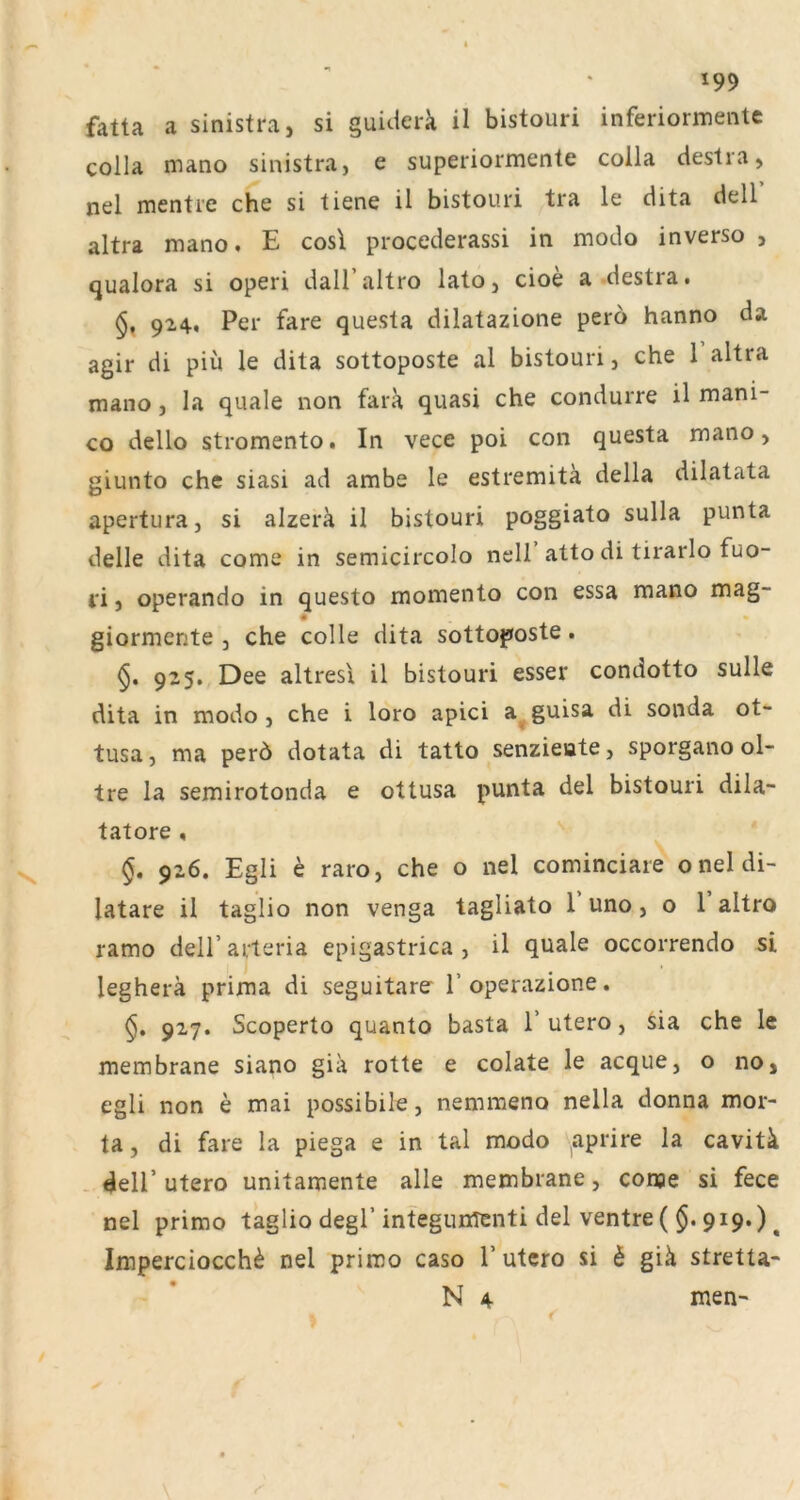 fatta a sinistra, si guiderk il bistouri inferiormente colla mano sinistra, e superiormente coila ciestra, nel mentre che si tiene il bistouri tra le dita dell’ altra mano. E cosl procederassi in modo inverso , qualora si operi dall’altro lato, cioe a-destra. 924, Per fare questa dilatazione pero hanno da agir di piü le dita sottoposte al bistouri, che 1 altra mano, la quäle non fara quasi che condurre il mani- co dello stromento. In vece poi con questa mano, giunto che siasi ad ambe le estremitä della dilatata apertura, si alzerk il bistouri poggiato sulla punta delle dita come in semicircolo nell atto di tirarlo fuo- i‘i, operando in questo momento con essa mano mag- • • giormente , che colle dita sottof»oste. 925. Dee altresi il bistouri esser condotto sulle dita in modo, che i loro apici a^guisa di sonda ot- tusa, ma perö dotata di tatto senzieate, sporgano ol- tre la semirotonda e ottusa punta del bistouri dila- tatore , §. 926. Egli e raro, che o nel cominciare oneldi- latare il taglio non venga tagliato 1 uno, o 1 altro ramo dell’arteria epigastrica , il quäle occorrendo si legherä prima di seguitare l’operazione. 927. Scoperto quanto basta T utero, Sia che le membrane siano gia rotte e colate le acque, o no, egli non e mai possibile, nemmeno nella donna mor- ta, di fare la piega e in tal modo ^aprire la cavitä . deir utero unitamente alle membrane, conje si fece nel primo taglio degl’integunTenti del ventre (§, 919.) ^ Imperciocch^ nel primo caso T utero si 6 giä stretta- N 4 nien-