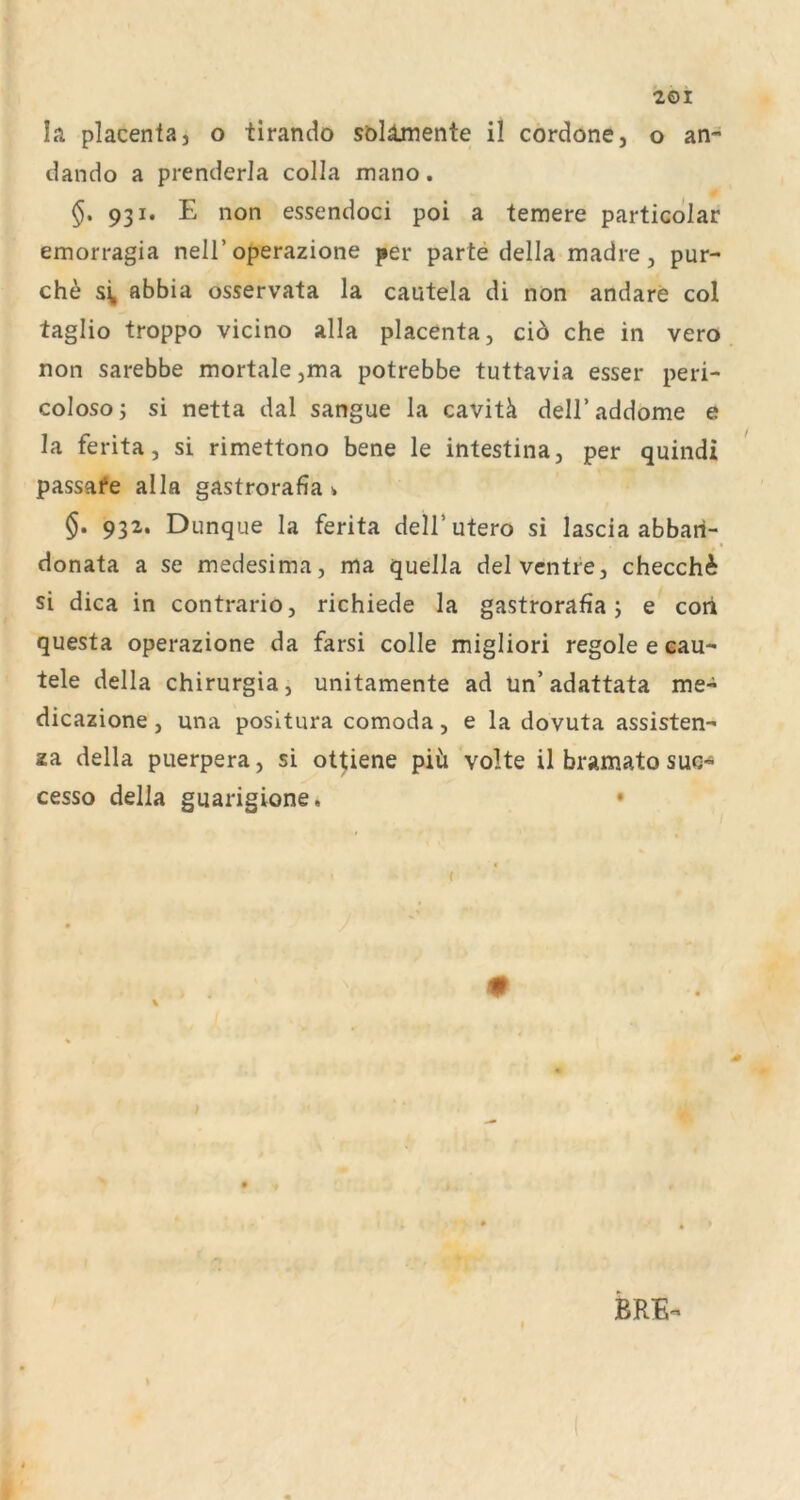 dando a prenderla colla mano. §, 931. E non essendoci poi a temere particdlar emorragia nell’operazione per parte della madre, pur- ch^ abbia osservata la cautela di non andare col taglio troppo vicino alla placenta, ciö che in vero non sarebbe mortale jina potrebbe tuttavia esser peri- coloso; si netta dal sangue la cavitä dell’addome e la ferita, si rimettono bene le intestina, per quindi passai*e alla gastrorafia * §. 932. Dunque la ferita dell’utero si lascia abbari- donata a se medesima, ma quella delvcntre, checchi si dica in contrario, richiede la gastrorafia; e coii questa operazione da farsi colle migliori regole e eau- tele della chirurgia, unitamente ad un’adattata me- dicazione, una positura comoda, e la dovuta assisten- za della puerpera, si ot^iene piü volte il bramato suc- cesso della guarigione. • BRE^