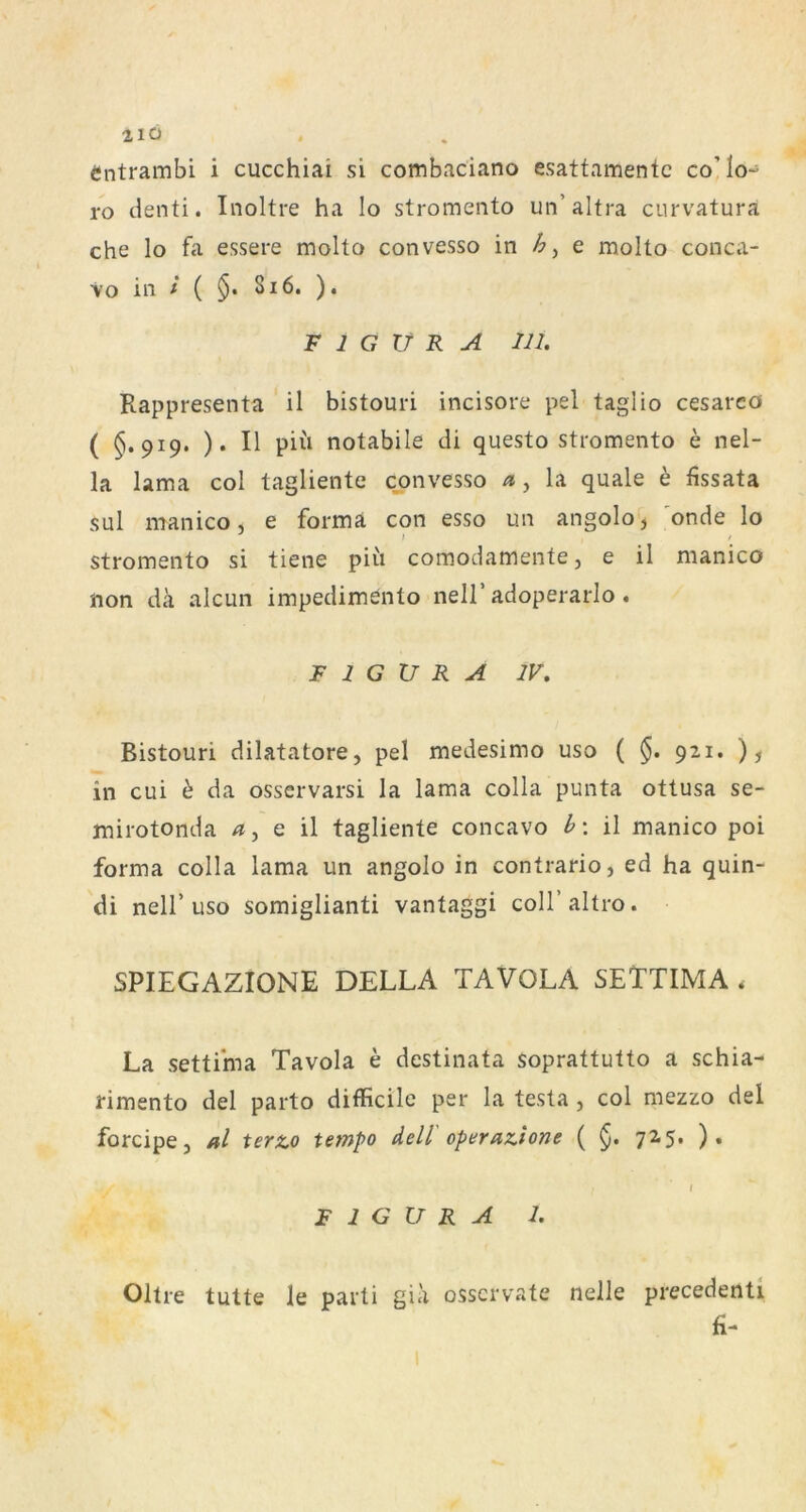 21Ü Cntrambi i cucchiai si combaciano esattamentc co’Io- ro denti. Inoltre ha lo stromento un’altra curvatura che lo fa essere molto convesso in e molto conca- Vo in i ( 5* Si6. ). FIGURA in. Rappresenta il bistouri incisore pel taglio cesareo ( §.919. ). II piii notabile di questo stromento e nel- la lama col tagliente convesso n, la quäle h fissata sul manico, e forma con esso un angolo, 'onde lo stromento si tiene piii comodamente, e il manico non dk alcun impedimento nell’adoperarlo. FIGURA IV, Bistouri dilatatore, pel medesimo uso ( 921. ), in cui h da osservarsi la lama colla punta ottusa se- mirotonda q \\ tagliente concavo h\ il manico poi forma colla lama un angolo in contrario, ed ha quin- di neir USO somiglianti vantaggi coll’altro. SPIEGAZIONE DELLA TAVOLA SETTIMA . La settima Tavola e destinata soprattutto a schia- rimento del parto difficilc per la testa , col mezzo del forcipe, al terto tempo dell' operaTiione ( §. 725. ). FIGURA I. Oltre tutte le parti gia osscrvate nelle precedenti fi-