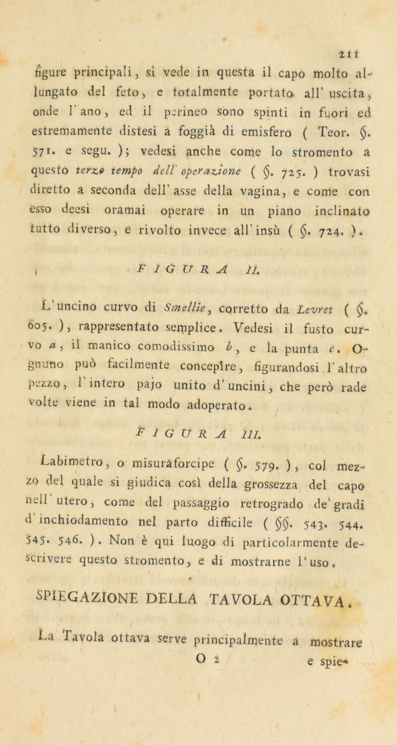 hgure principali, si vede in questa il capo molto al- lungato del feto, e totalmente portata all’ uscita, onde r ano, ed il perineo sono spinti in fuori ed estremamente distesi a foggia di emisfero ( Teor. §. 571. e segu. ); vedesi anche come lo stromento a questo terz» tempo dcU' operazione ( §. 725. ) trovasi diretto a seconda dell’asse della vagina, e come con esso deesi oramai operare in un piano inclinato tutto di verso, e rivolto invcce all’insu ( §, 724. )» , F I G U R A u. L uncino curvo di Smelllej corretto da Levret ( 605. ), rappresentato semplice. Vedesi il fusto cur- vo Ä, il manico comodissimo e la punta c, O- gnuno puö facilmente conceplre, figurandosi I’altro p'jzzo, I intero pajo unito d uncini, che pero rade Volte viene in tal modo adoperato. Figura iu. Labimetro, o misuraforcipe ( §, 579. ), col mez- zo del quäle si giudica cosi della grossezza del capo neir utero, come del passaggio retrogrado de’gradi d inchiodamento nel parto difficile ( 543. 544. 545* 546. ). Non h qui luogo di particolarmente de- scrivere questo stromento, e di mostrarne l’uso. ! SPIEGAZIONE DELLA TAVOLa'oTTAVA. La Tavola oltava serve principalmente a mostrare O t e spie-*