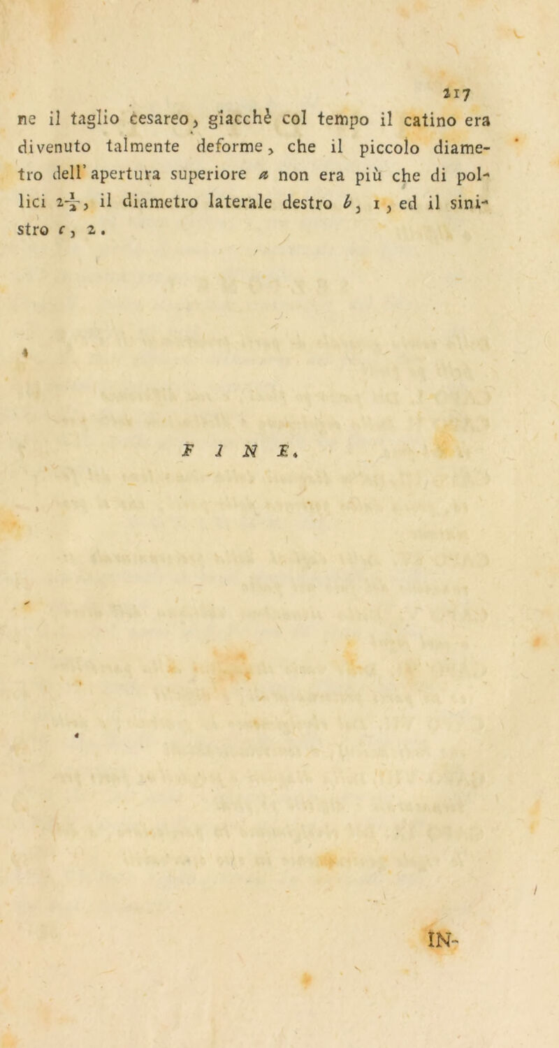ne il taglio cesareo, giacch^ col tempo il catino era divenuto talmente deforme, che il piccolo diame- tro delfapertura superiore non era piü che di pol- lici 2^, il diametro laterale destro i, ed il sini- stro f , 2 , 4 FINE. l IN- s