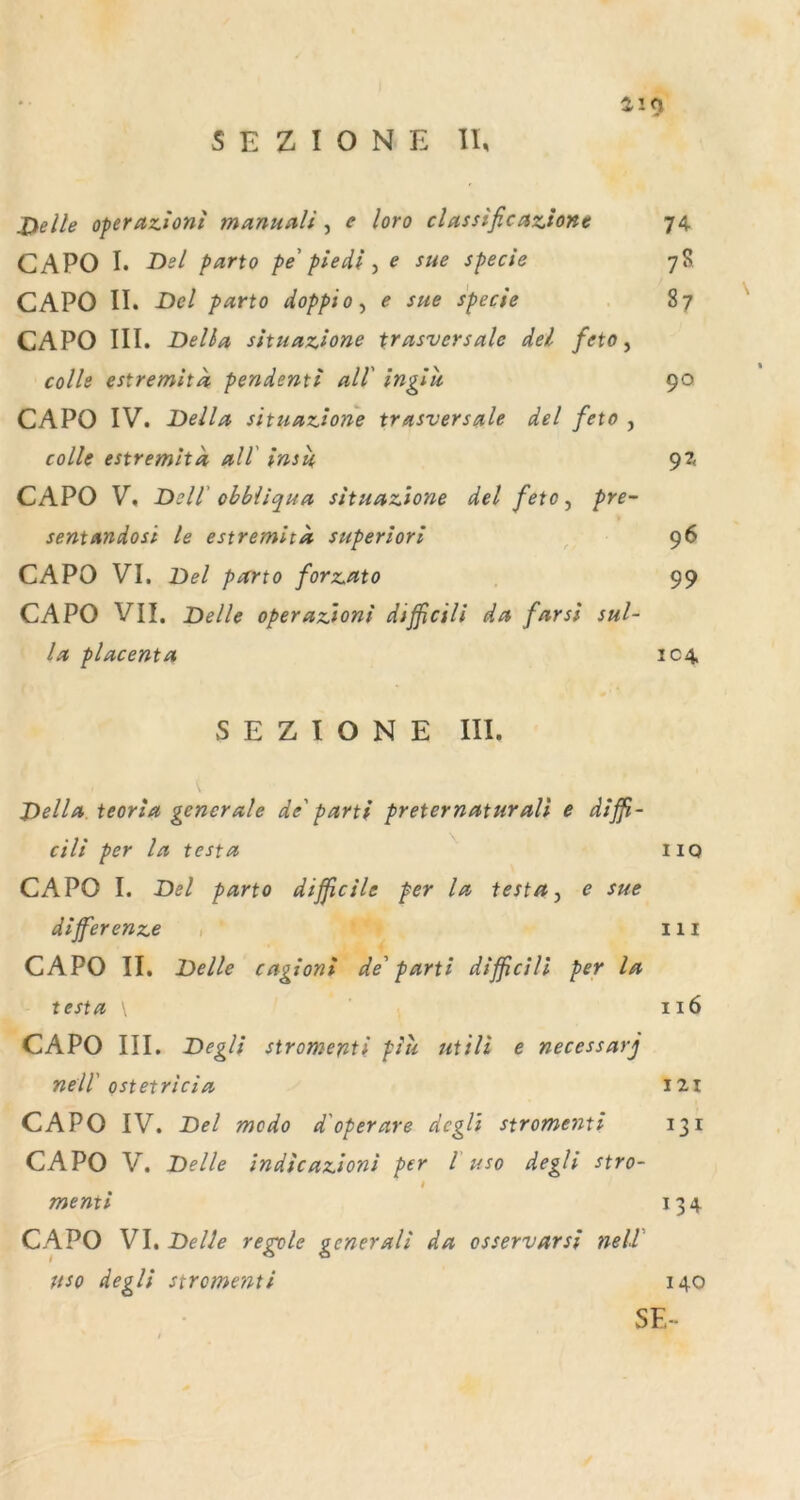 X>elle operazioni manualJ ^ e loro classificazione 74 CAPO I. -Df/ parto pe piedl ^ e sue specie 7S CAPO II. Del parto doppio^ e sue specie 87 CAPO III. Deila situazione trasvcrsalc del feto ^ colle estremita pendenti all inglit 90 CAPO IV. Deila situazione trasversale del feto , colle estremlta all' insu, CAPO V, Dell' ohbiiqua situazione del feto ^ pre- sent Andosi le estremhk superiori , 96 CAPO VI. Del parto forzuto 99 CAPO VII. Delle operazioni difßcili da fnrsi sul- la placenta 104. S E Z I O N E III. Dellu teoria generale de' parti preternaturali e diß- cili per la testa iio CAPO I. Del parto dißcile per la testa, e sue dißerenze 111 CAPO II. Delle cagioni de' parti dißcill per la testa 116 CAPO III. Degli siromenti piii utili e necessarj nell' ostetricia I2i CAPO IV. Del modo d'operare degli stromenti 131 CAPO V. Delle Indicazioni per l uso degli stro~ t menti 134 CAPO VI, Delle regol USO degli stromenti 140 SE- e generali da osservarsi nell'