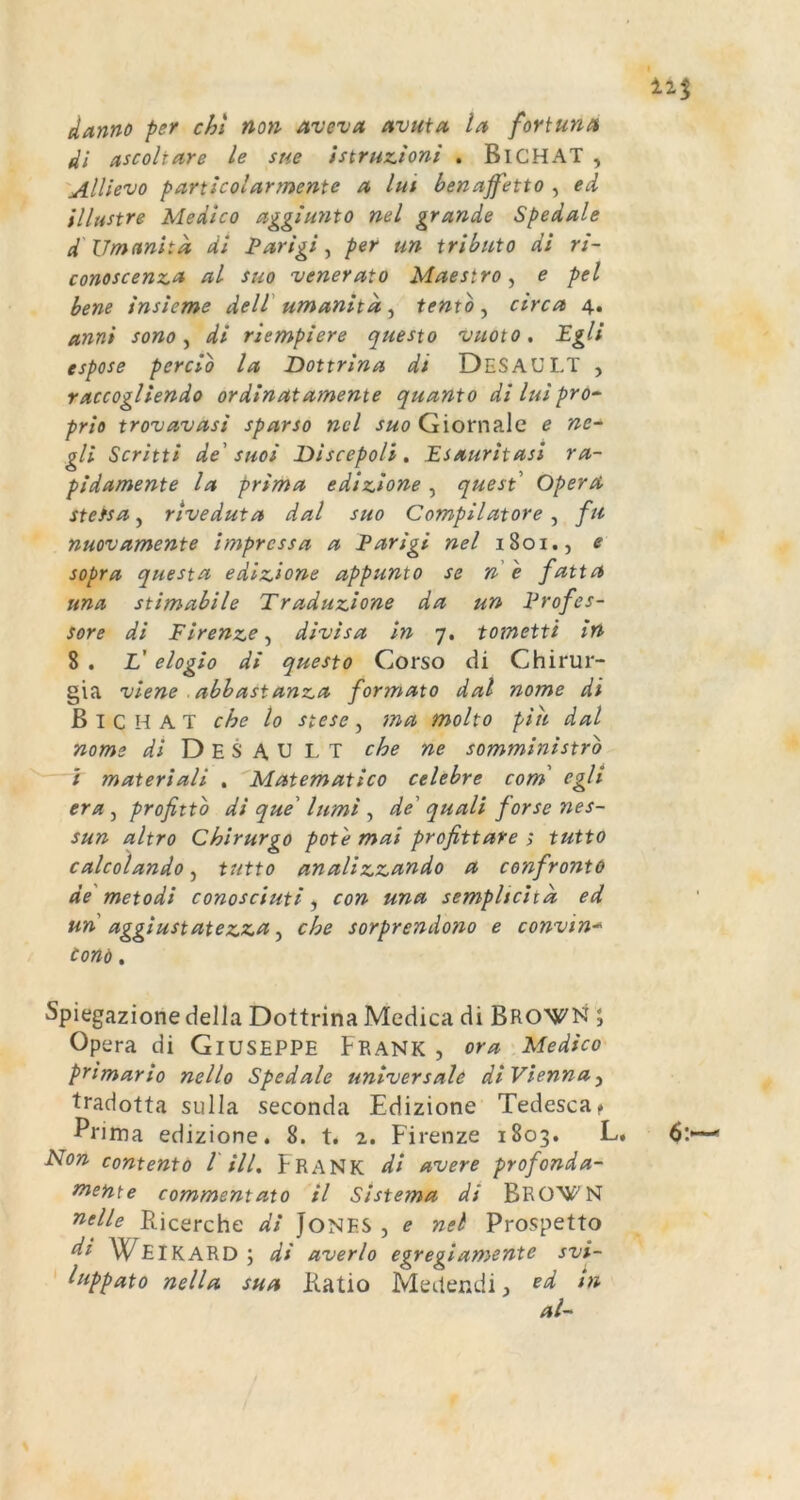 danno per chl non aveva uvuia, la fortuna 4i ascoltare le sue istrux.ioni . Bl CHAT , 'Allievo particolarmente n lui bencipfetto , ed illustre Me die o aggiunto nel grande Spedale d' Umanitd, di I*arigi ^ per un tributo di ri- conoscenz.i* ctl suo venerato Maestro^ e pel bene insieme delV umanita , tento , circa 4. anni sono ^ di riempiere questo vuoto. Egli espose percio la Dottrina di DeSAULT , raccogliendo ordinatamente quanto di luipro^ priö trovavasi sparso nel suo Giornale e nc~ gli Scritti de' suoi Discepoli. Esauritasi ra- pidamente Ict prima edizione, quest Opera stefsa, riveduta dal suo Compilatore, fti nuovamente impressa a Earigi nel i8oi., e sopra questa edizione appunto se ne fatta una stimabile Traduzione da un Erofes- sore di Firenze^ divisa in 7. tometti in 8 . L' elogio di questo Corso di Chirur- gia viene ■ abbastanza formato dal nome di ß I C H A T che lo stesc, ma molto piii dal nome di D E S A U L T che ne somministrb — / materiali . Matematico celebre com' egh era, profittb di que' lumi, de' quali forse nes- sun altro Chirurgo pot'e mai profittare ; tutto calcolando, tutto analizzando a confronto de' meto di conosciuti con una sempltcitd ed un aggiustatezza ^ che sorprendono e convin* Cond, Spiegazione della Dottrina Medica di BRONJ^'N J Opera di GlUSEPPE Frank , ora Medico primario nello Spedale universale di Vienna y tradotta sulla seconda Edizione Tedesca^ Prima edizione. 8. t. 2. Firenze 1803. L. Non contento l HL FRANK di avere profonda- mente commentato il Sistema di BRO^f^N nelle Ricerche di JONES , e nel Prospetto di W^EIKARD; di averlo egregiamente svi- ' luppato nella sua Ratio Medendi, cd In al-'