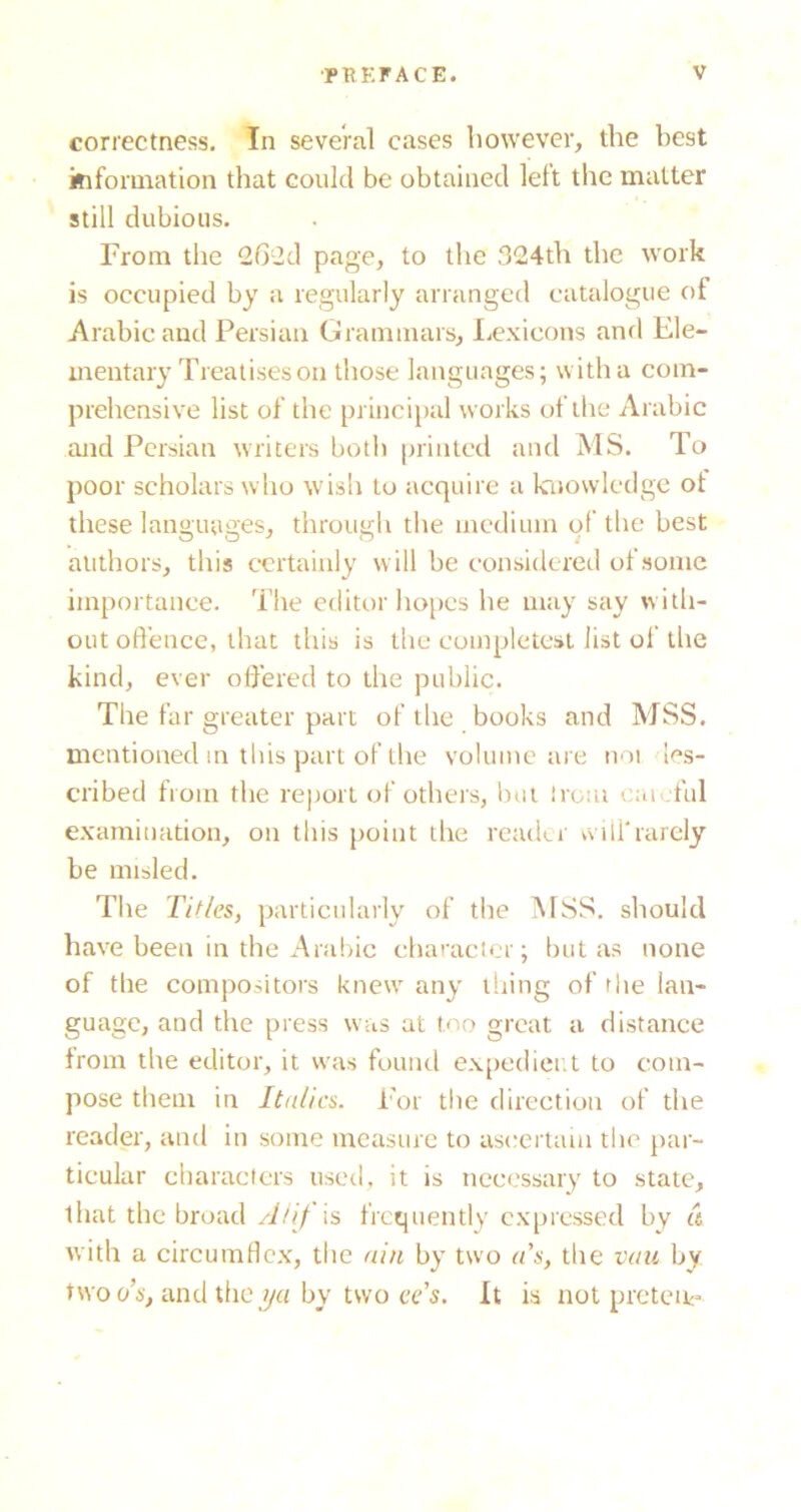 correctness. In several cases however, the best information that could be obtained left the matter still dubious. From the 262d page, to the 324th the work is occupied by a regularly arranged catalogue of Arabic and Persian Grammars, Lexicons and Ele- mentary Treatises on those languages; witha com- prehensive list of the princii)al works of the Arabic and Persian writers both printed and MS. To poor scholars who wish to acquire a knowledge ot these languages, through the medium of the best authors, this certainly will be considered of some importance. The editor hopes he may say with- out offence, that this is the completcst list of the kind, ever offered to the public. The far greater part of the books and MSS. mentioneel in this part of the volume are noi les- cribed from the report of others, Inii Irom oao.ful examination, on this point the reader willrarely be misled. The Titles, partictdarly of the 1\1SS. should have been in the Arabic character; but as none of the compositors knew any thing of the lan- guage, and the press was at too great a distance from the editor, it was found ex[)edici;t to com- pose them in Italics. For tlie direction of the reader, and in some measure to ascertain the par- ticular characters used, it is iicccssary to state, that the broad ATif is frequently cx[)rcssed by a with a circumflc.x, the ain by two a's, the vaiL by two OS, and the by two ee’s. It is not pretetk-