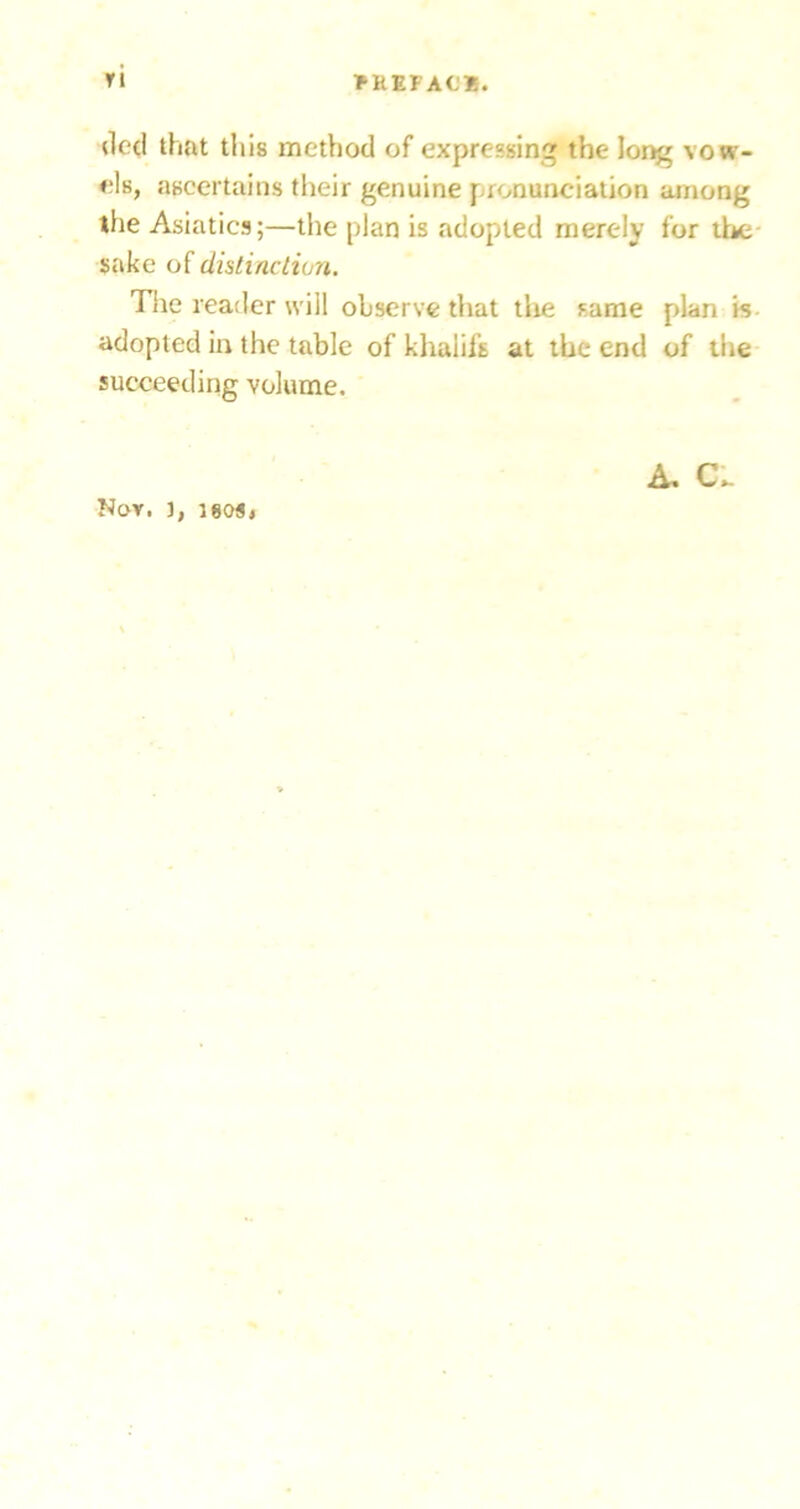 (led that tills method of expressing the long vow- els, ascertains their genuine pronunciation among the Asiatics;—the plan is adopted merely for the- sake of distincliun. Tlie reader will observe that tlie same plan is- adopted in the table of khalifs at the end of the succeeding volume. Nov, j, leosi A, Ci.