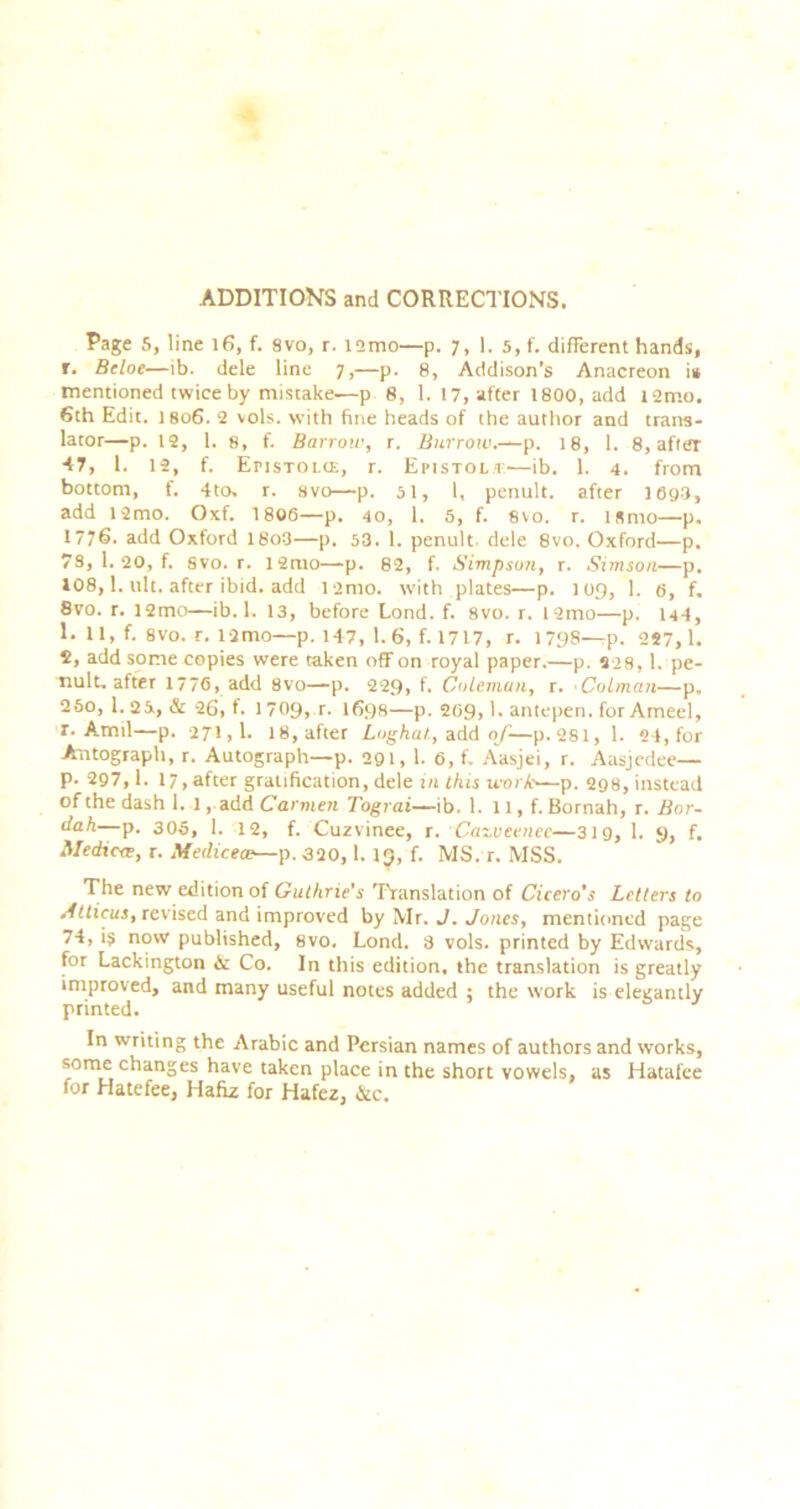 ADDITIONS and CORRECTIONS. Page 5, line i6, f. 8vo, r. i2mo—p. 7, 1. 5, f. different hands, r, Bcloe—ib. dele line 7,—p. 8, Addison’s Anacreon it mentioned twice by mistake—p 8, 1. 17, after 1800, add l2mo. 6th Edit. I806. 2 vols. with fine heads of the author and trans- lator—p. 12, 1. 8, f. Barrow, r. Biirrow.-^p. 18, 1. 8, afttfr 47, 1. 12, f. EnsTOLtE, r. Epistolt—ib. 1. 4. from bottom, f. 4to. r. 8vo—p. 51, 1, penult, after 169 a, add i2mo. Oxf. 1806—p. 40, 1. 5, f. 8vo. r. ismo—p. 1776- add Oxford 18o3—p. 53. 1. penult, dele 8vo. Oxford—p. 78, 1. 20, f. svo. r. i2mo—p. 82, f. Simpson, r. Simson—p. 108,1. ult. after ibid, add i2mo. with plates—p. 109, 1. 6, f. 8vo. r. 12mo—ib. 1. 13, before Lond. f. Svo. r. 12mo—p. I44, 1. U, f. 8V0. r. i2mo—p. 147, 1.6, f. 1717, r. 1798—p. 227,1. S, add some copies were taken off on royal paper.—p. 828, 1. pe- nult, after 1776, add Svo—p. 229, f. CoLemun, r. Caiman—p. 260, 1.25., & 26, f. 1709, r. 1698—p. 269,1. antepen. for Ameel, r. Amil—p. 271,1. 18, after Loghat, ^^AA of-—p.281, 1. 24, for Autograph, r. Autograph—p. 291, 1. 6, f, Aasjei, r. Aasjcdee— p. 297,1. 17,after gratification, dele m this work—p. 298, instead of the dash 1. 1, add Carwen Tograi—ib. 1. 11, f. Bornah, r. Bor- —p. 306, 1. 12, f. Cuzvinee, r. Cat.veencc—319, I. 9, f. Medicre, r. Medicea—p. 320, 1. 19, f. MS. r. MSS. 'The new edition of Guthrie's Translation of Cicero’s Letters to •■fritfiti, revised and improved by Mr. J. yones, mentioned page 74, is now published, svo. Lond. 3 vols. printed by Edwards, for Lackington & Co. In this edition, the translation is greatly improved, and many useful notes added ; the work is elegantly printed. In writing the Arabic and Persian names of authors and works, some changes have taken place in the short vowels, as Hatafee for Hatefee, Hafiz for Hafez, &c.