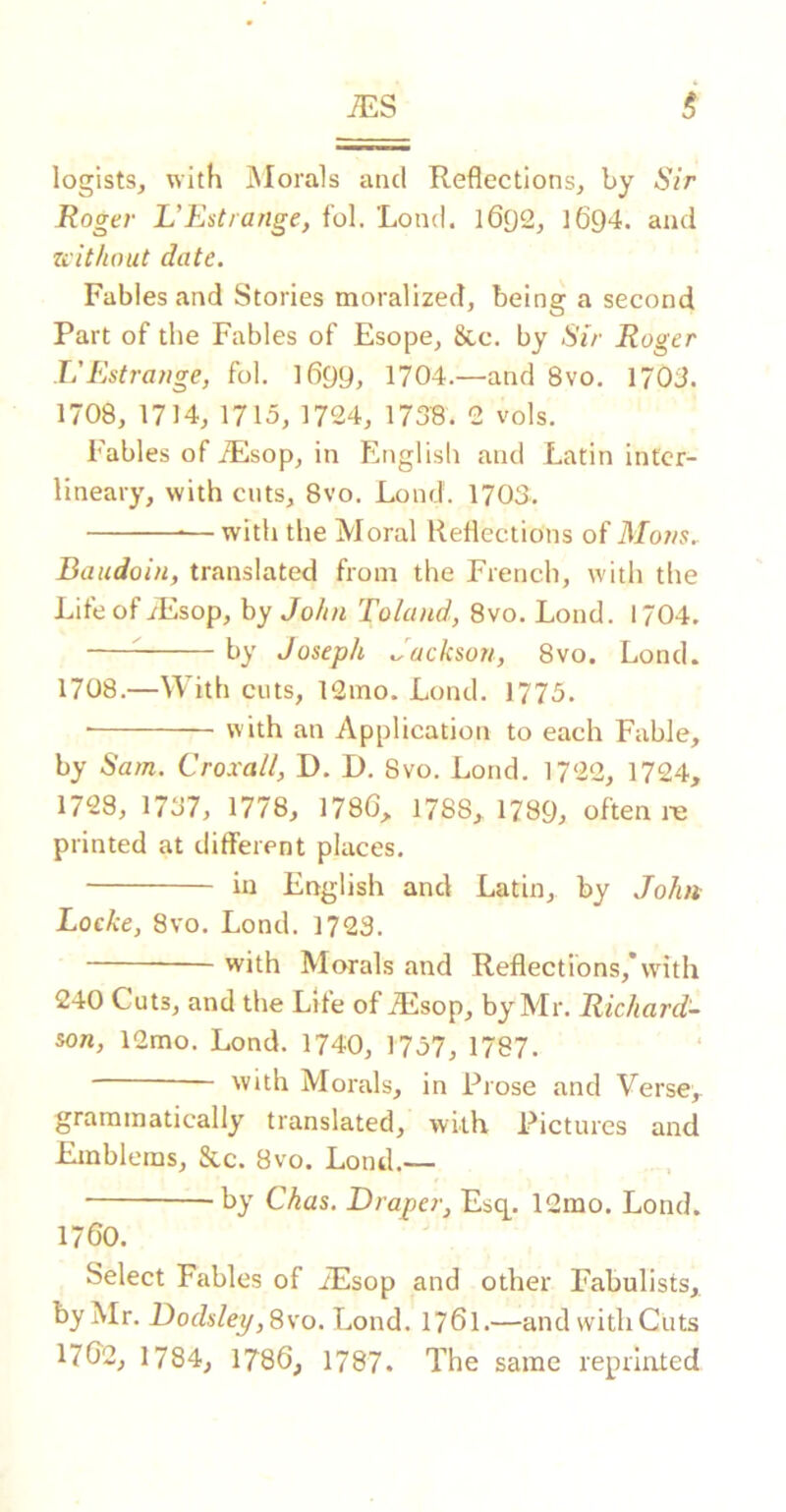 legists, with iNIorals and Reflections, by Sir Roger L’Estrange, fol. Lond. 1692, I694. and Ziitliout date. Fables and Stories moralized, being a second Part of the Fables of Esope, &c, by Sir Roger L'Estrange, fol. 1699, 1704.—and 8vo. 1703. 1708, 1714, 1715, 1724, 173B. 2 vols. Fables of iEsop, in Englisli and Latin intcr- lineary, with cuts, 8vo. Lond. 1703. —with the Moral Reflections of Mans. Baudoin, translated from the French, with the Life of iEsop, by John 'Roland, 8vo. Lond. 1704. ^ by Joseph Jackson, 8vo. Lond. 1708.—With cuts, 12mo. Lond. 1775. with an Application to each Fable, by Sam. Croxalt, D. I). Svo. Lond. 1722, 1724, 1728, 1737, 1778, 1786, 1788, 1789, often re printed at different places. in English and Latin, by John Locke, Svo. Lond. 1723. with Morals and Reflections,*with 240 Cuts, and the Lite of Ailsop, by Mr. Richard- son, 12mo. Lond. 1740, 1757, 1787. with Morals, in Prose and Verse, grammatically translated, wkK Pictures and Emblems, &c. 8vo. Lond.— -by Chas. Draper, Esq^. 12mo. Lond. 1760. Select Fables of iEsop and other Fabulists, by Mr. Dodsley, S\’o. Lond. 1761.—and with Cuts 176'2, 1784, 1786, 1787. The same reprinted