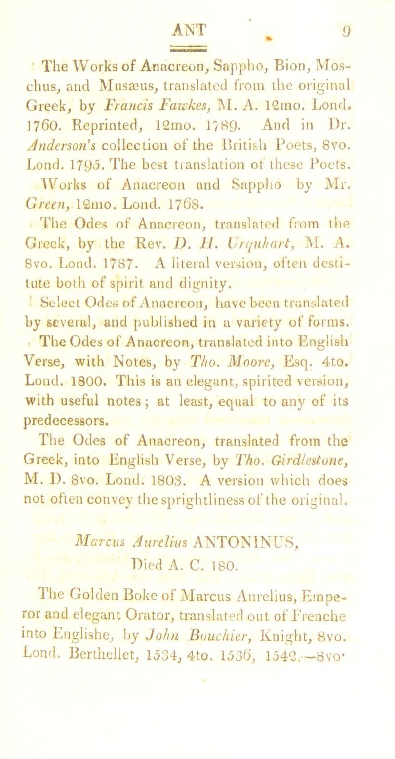 ‘ The Works of Anacreon, Sapplio, Bion, Mos- chus, and Musajus, translated from tlie original Greek, by Francis Fawkes, M. A. 12mo. Lond. 1760. Reprinted, 12mo. 17B9. And in Dr. Anderson's collection of the British Poets, 8vo. Lond. 179*5. The best translation ol these Poets. A\^orks of Anacreon and Sappho by Mr. Green, 12mo. Lond. 1768. The Odes of Anacreon, translated from the Greek, by the Rev. D. II. Vrqnhart, M. A, 8vo. Lond. 1787. A literal version, often desti- tute both of spirit and dignity. 1 Select Odes of Anacreon, have been translated by several, and published in a variety of forms. . Tire Odes of Anacreon, translated into English Verse, with Notes, by Tho. Moore, Esq. 4to. Lond. 1800. This is an elegant, spirited version, with useful notes; at least, equal to any of its predecessors. The Odes of Anacreon, translated from the Greek, into English Verse, by Tho, Girdlestone, M. D. 8vo. Lond. 1803. A version which does not often convey the sprightliness of the original, Marcus Aurelius ANTONINU.S, Died A. C. 180. The Golden Boke of Marcus Aurelius, Empe- ror and elegant Oi'ator, translated out of Frenche into Lnglishe, by Joint Bouchier, Knight, 8vo. Lond. Bertheliet, 1534, 4to. 1536, 1542.--8YO-