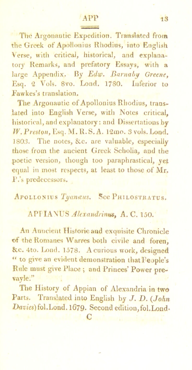 The Argonautic Expedition. Translated from the Greek of Apollonius Rhodius, into English V erse, with critical, historical, and explana- tory Remarks, and prefatory Essays, with a large Appendix. By Edw. Baruahy Greene^ Esq. 2 Vols. 8vo. Lond, 1780. Inferior to I'awkes’s translation. Tlie Argonautic of Apollonius Rhodius, trans- lated into English Verse, with Notes critical, historical, and explanatory: and Dissertations by fV. Preston, Esq. M. R.S. A. 12ino. 3 vols. Lond. 1803. The notes, 8tc. are valuable, especially those from the ancient Greek Scholia, and the poetic version, though too paraphrastical, yet equal in most respects, at least to those of Mr. I’.’s predecessors. Apollonius Tyanreus. See Philostkatus, AP\lAWJS Jlexandrinus, A. C. 130. An Auncient Historieand exquisite Chronicle of the Romanes Warres both civile and foren, 8cc. 4to. Lond. 1378. A curious work, designed “ to give an evident demonstration that People’s Rule must give Place ; and Princes’ Power pre- vayle.” Tlie History of Appian of Alexandria in two Parts. Translated into English by J. D. (John Davies)(o\.Lond. 1679- Second edition,fol.Lond* C