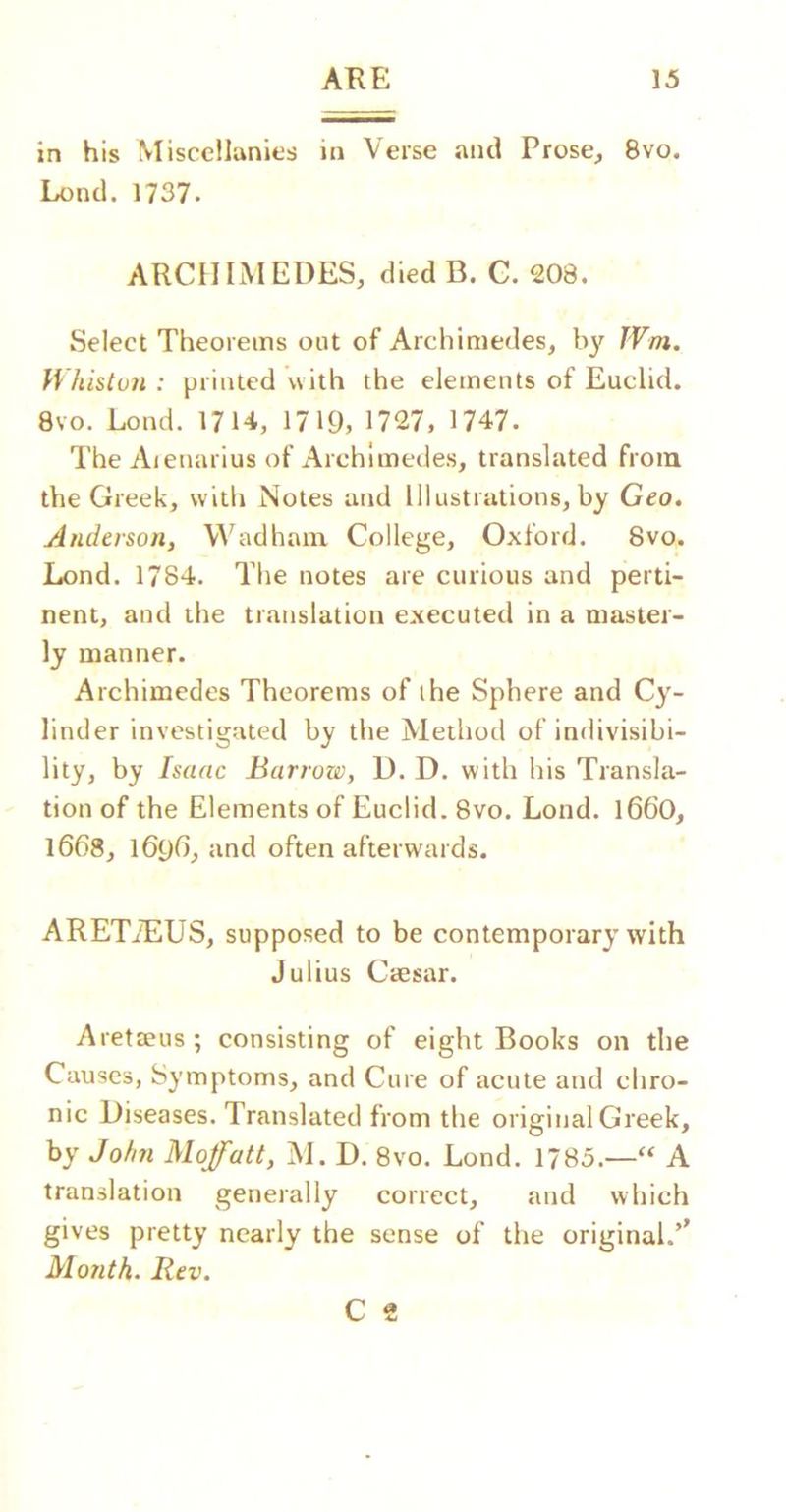 in his Miscellanies in Verse and Prose, 8vo. Lend. 1737. ARCHIMEDES, died B. C. 208. Select Theorems out of Archimedes, by JVm. Whistvn : printed with the elements of Euclid. 8vo. Lond. 1714, 1719, 1727, 1747. The Aienarius of Archimedes, translated from the Greek, with Notes and llkistrations, by Geo. Anderson, Mktdhain College, Oxford. 8vo. Lond. 1784. The notes are curious and perti- nent, and the translation executed in a master- ly manner. Archimedes Theorems of the Sphere and Cy- linder investigated by the Method of indivisibi- lity, by Isaac Barrow, D. D. with his Transla- tion of the Elements of Euclid. 8vo. Lond. 166O, 16()8, \6{)6, and often afterwards. ARETuTlUS, supposed to be contemporary with Julius CtEsar. Aretteus; consisting of eight Books on the Causes, Symptoms, and Cure of acute and chro- nic Diseases. Translated from the original Greek, by Jofin Moffatt, M. D. 8vo. Lond. 1785.—“ A translation generally correct, and which gives pretty nearly the sense of the original.’’ Month. Rev. C 2