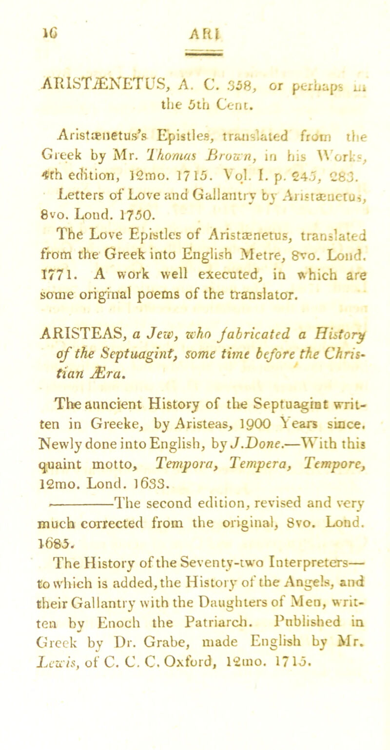 IG AfU ARlSTiENETUS, A. C. 358, or peruaps ui the 5th Cent. Aristaenetus’s Epistles, translated from the Greek by Mr. 'Ihomas Broun, in his ^\'ork?, 4rh edition, 12mo. 1715. VoJ. I. p. 245, 283. Letters of Love and Gallantry bj- Aristaiuctus, 8vo. Lond. 1750. The Love Epistles of Aristjenetus, translated from the Greek into English Metre, 8vo. Lond. 1771. A work well execnted, in which are some original poems of the translator. ARISTEAS, a Jew, who Jabricated a History of the Septuagint, some time before the Chris- tian JBra. Tlwanncient History of the Septuagint writ- ten in Greeke, by Aristeas, IQOO Years since. Newly done into English, by J.Done.—With this quaint motto, Tempora, Tempera, Tempore, 12mo. Lond. l6S3. ■ The second edition, revised and very much corrected from the original, 8vo. Lond. 1G85. The History of the Seventy-two Interpreters— to which is added, the History of the Angels, and their Gallantry with the Daughters of Men, w rit- ten bv Enoch the Patriarch. Pnblished in Greek by Dr. Grabe, made English by Mr. Lewis, of C. C. C. Oxford, 12ino. 1715.