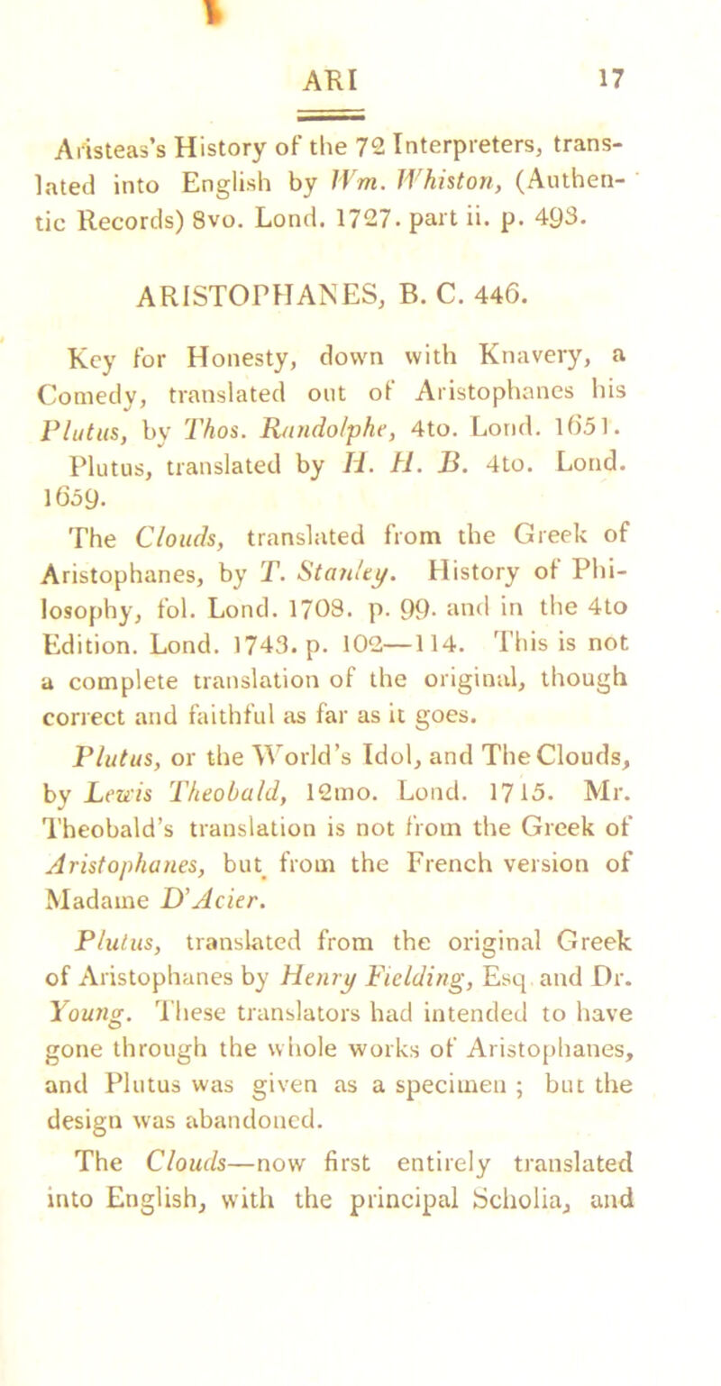 1 AHI 17 Aiisteas’s History oF the 72 Interpreters, trans- lated into English by IVm. Whhton, (Authen- tic Records) 8vo. Lond. 1727. part ii. p. 493. ARISTOPHANES, B. C. 446. Key For Honesty, down with Knavery, a Comedy, translated out oF Aristophanes his Plutus, by Thos. R/indo/phe, 4to. Lond. l651. Plutus, translated by Id. H. B. 4to. Lond. 1659. The Clouds, translated From the Greek oF Aristophanes, by T. Stanley/. History oF Phi- losophy, Fol. Lond. 17O8. p. 99. and in the 4to Edition. Lond. 1743. p. 102—114. This is not a complete translation oF the original, though correct and FaithFul as Far as it goes. Flatus, or the World’s Idol, and The Clouds^ by Lends Theobald, 12mo. Lond. 1715. Mr. Theobald’s translation is not From the Greek oF Aristophanes, buk From the French version of Madame D’Acier. Plutus, translated from the original Greek of Aristophanes by Henry Fielding, Esq and Dr. Young. 'I’hese translators had intended to have gone through the whole works of Aristophanes, and Plutus was given as a specimen ; but the design was abandoned. The Clouds—now first entirely translated into English, witli the principal Scholia, and