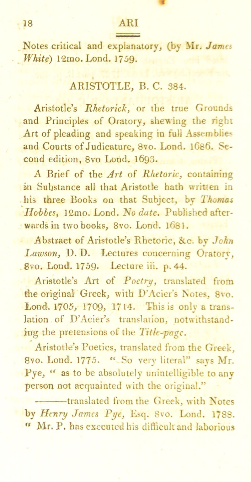 Notes critical and explanatory, (by Mr. Jama White) ISmo.Lond. 17-59* ARISTOTLE, B. C. 384. Aristotle’s Rhetorich, or the true Grounds and Principles of Oratory, she'wing the right Art of pleading and speaking in full Assemblies and Courts of Judicature, 8vo. Lond. lC86, Se- cond edition, 8vo Lond. 1693. A Brief of the Art of Rhetoric, containing in Substance all that Aristotle hath written in his three Books on that Subject, by Thomai Hobbes, Loud. No date. Published after- wards in two books, 8vo. Lond. 1681. Abstract of Aristotle’s Rhetoric, &c. by Joh?$ Lawson, D. D. Lectures concerning Oratorv, 8vo. Lond. 1739- Lecture iii. p. 44. Aristotle’s Art of Poetn/, translated from die original Greek, with D’Acier's Notes, 8vo. Lond. 1705, 1709, 1714. This is only a trans- lation of D’Acier’s translation, notwithstand- ing the pretensions of the Title-page. Aristotle’s Poetics, translated from the Greek, 8vo. Lond. 1775. “ So very literal” savs Mr. Pye, “ as to be absolutely unintelligible to any person not acqtiainted with the original.” ■ translated from the Greek, with Notes by Henry James Pye, Esq. 8vo. Lond. 1*88. Mr. P. has executed his difficult and laborious