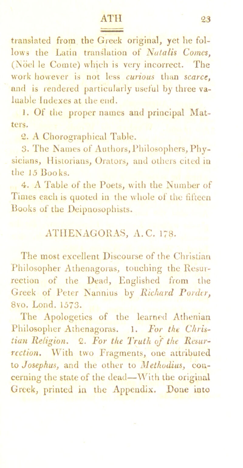 translated from the Greek original, yet he fol- lows the Latin trandation of Natalis Comes, (jSdel le Comte) which is very incorrect. The work however is not less curious than scarce, and is rendered particularly useful by three va- luable Indexes at the end. 1. Of the proper names and principal Mat- ters. 2. A Chorographical Table. 3. The Names of Authors, I’hilosophers, Phy- sicians, Historians, Orators, and others cited in the J5 Books. 4. A Table of the Poets, with the Number of Times each is quoted in the whole of the fifteen Books of the Deipnosophists. ATIIENAGORAS, A.C. 178. The most excellent Discourse of the Christian I'hilosopher Athenagoras, touching the Resur- rection of the Dead, Englished from the Greek of Peter Nannuis by Richard Pordtr, 8vo. Lond. 1373. The Apologetics of the learned Athenian Philosopher Athenagoras. 1. For the Chris- tian Religion. 2. For the Truth of the Resur- rection. With two Fragments, one attributed to Josephus, and the other to Methodius, con- cerning the state of the dead—M^ith the original Greek, printed in the Appendix. Done into