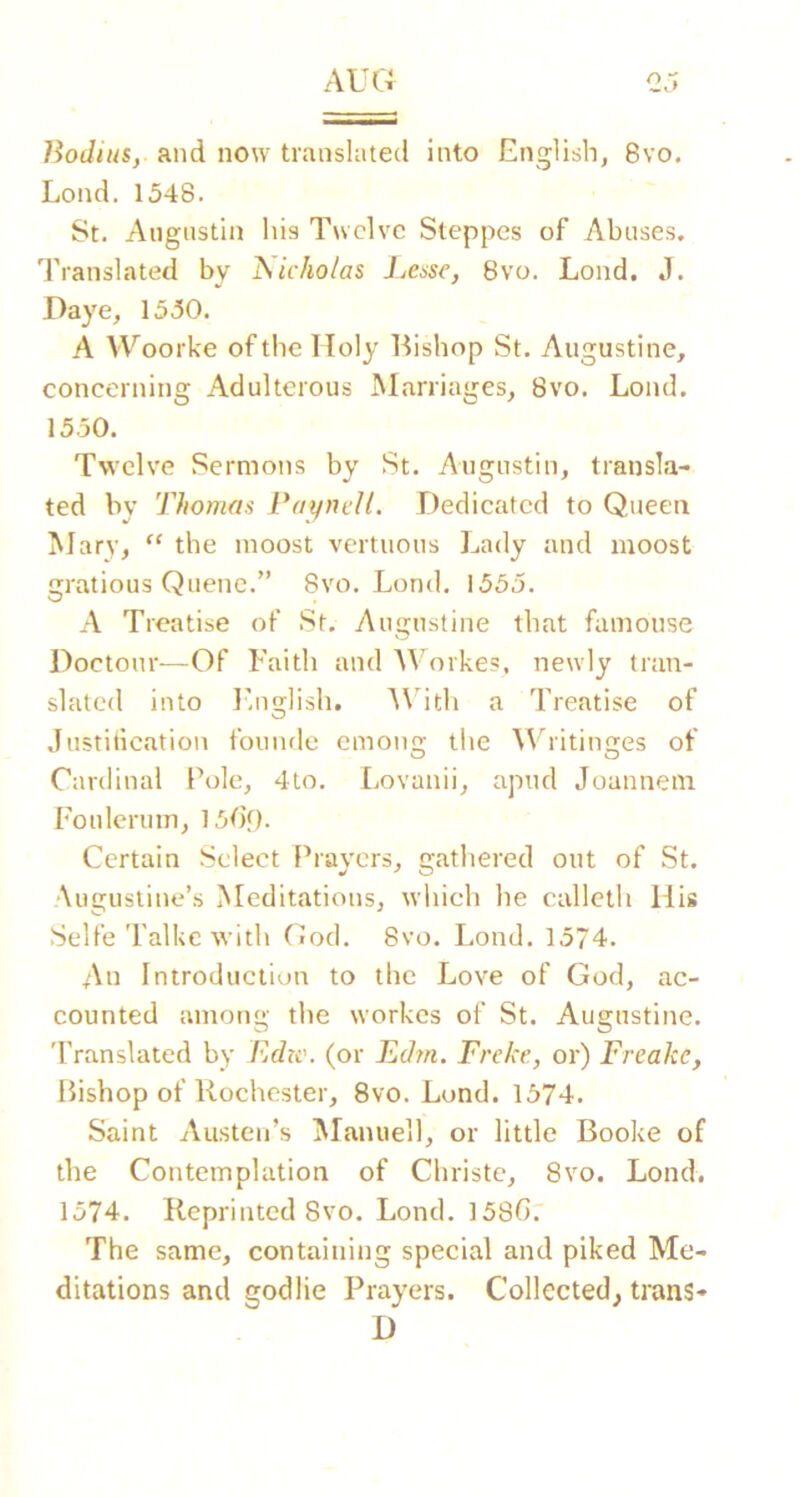BodiuSy and now translated into English, 8vo. Load. 1548. St. Augustin his Twelve Steppes of Abuses. Translated by iSicho/as Lessc, 8vo. Lond. J. Daye, 1550. A Woorke of the Holy Bishop St. Augustine, concerning Adulterous Marriages, 8vo. Lond. 1550. Twelve Sermons by St. Augustin, transla- ted by Thomas TaynelL Dedicated to Queen Mary, ‘‘ the moost vertuous Lady and moost gratious Queue.” 8vo. Lond. 1555. A Treatise of St. Augustine that famouse Doctour—Of Faith and AVorkes, newly tran- slated into lhi2;lish. A\'ith a Treatise of Justitication founde emoncr the AVritincres of O O Cardinal Pole, 4to. Lovanii, apud Joanneni Fouleruin, ]50f). Certain Select Prayers, gathered out of St. •Augustine’s Meditations, which he callcth His Selfe Talkc with God. 8vo. Lond. 1574. An Introduction to the Love of God, ac- counted among the workes of St. Augustine. 'Pranslated by Edtc. (or Edm. Freke., or) Freake, Bishop of Rochester, 8vo. Lund. 1574. Saint Austen’s Manuell, or little Booke of the Contemplation of Christe, 8vo. Lond. 1574. Reprinted 8vo. Lond. 158(1.' The same, containing special and piked Me- ditations and godlie Prayers. Collected, trans- D