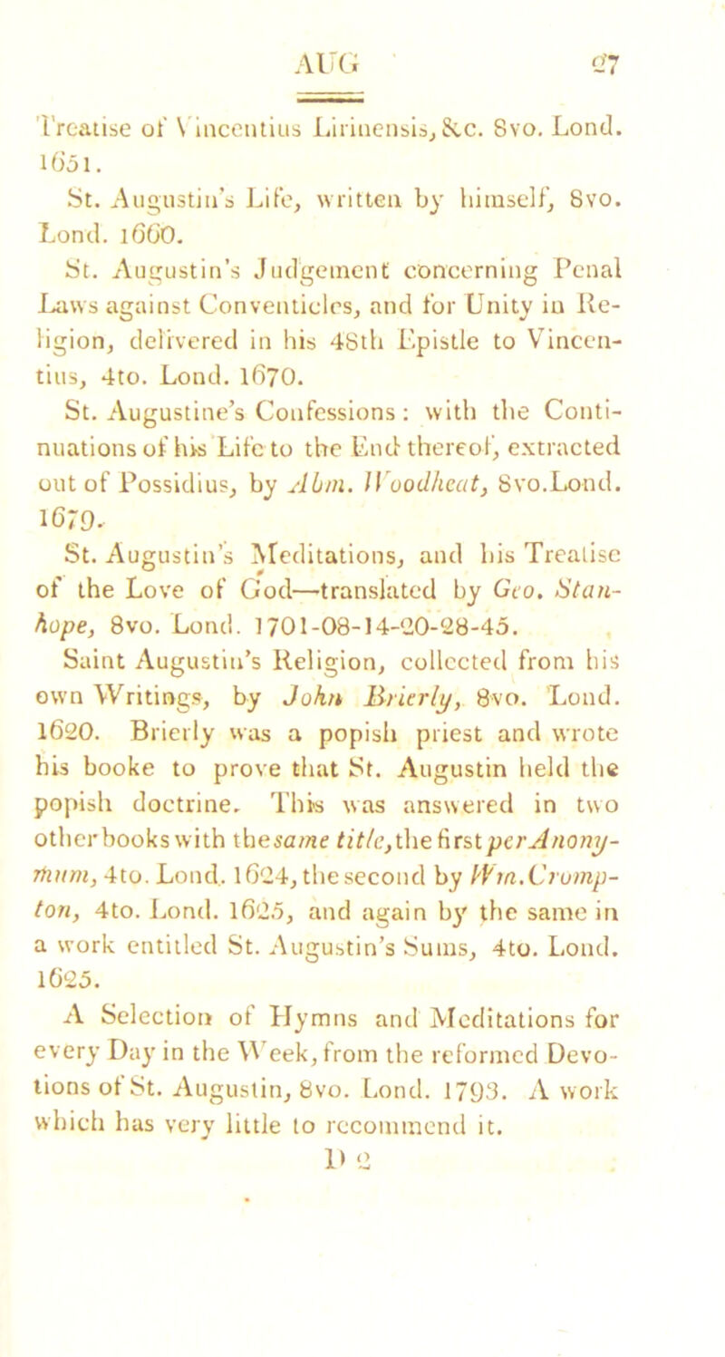 Treatise oi' \ inceiuitis Liriiicnsisj&c. 8vo. Lond. liJol. St. Aut^iistiiTs Life, written by himself’j 8vo. Lond. i6(i0. St. Augustin’s Judgement concerning Penal I^ws against Conventicles, and for Unity in Re- ligion, delivered in his 48th Epistle to Vinccn- tiiis, 4to. Lond. 167O. St. Augustine’s Confessions : with the Conti- nuations of hrs Life to the End thereof, extracted out of Possidius, by Abni. Jl oodheat, Svo.Lond. 1679.. St. Augustin’s ^Teditations, and his Treatise of the Love of God—-translated by Geo. Stan- hope, Svo.Lond. 170I-08-14-‘20-28-45. Saint Augustin’s Religion, collected from his own Writings, by John lirierlj/, 8vo. Lond. 1620. Brierly was a popish priest and wrote his booke to prove that St. Augustin held the popish doctrine. This was answered in two other books with tbesu/«e tit/c,the first per Anon^- Tiium, 4to. Lond,. 1624, the second by I'f'm.Crutnp- tori, 4to. l.,ond. 162.5, and again b}' the same in a work entitled St. Augustin’s Sums, 4to. Lond. 1625. A Selection of Elymns and Meditations for every Day in the \\’eek,from the reformed Devo- tions of St. Augustin, 8vo. Lond. 1793. A work which h as very little to recommend it, D 2